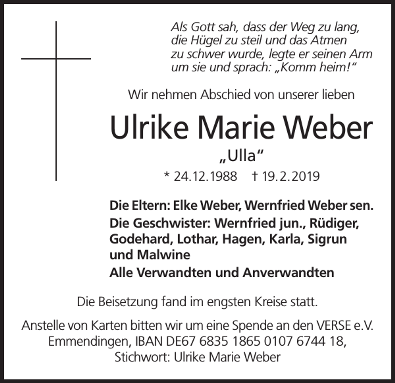<p>Als Gott sah, dass der Weg zu lang,<br />die Hügel zu steil und das Atmen<br />zu schwer wurde, legte er seinen Arm<br />um sie und sprach: „Komm heim!“</p><p>Wir nehmen Abschied von unserer lieben</p><p>Ulrike Marie Weber<br />„Ulla“</p><p>* 24.12.1988</p><p>† 19.2.2019</p><p>Die Eltern: Elke Weber, Wernfried Weber sen.<br />Die Geschwister: Wernfried jun., Rüdiger,<br />Godehard, Lothar, Hagen, Karla, Sigrun<br />und Malwine<br />Alle Verwandten und Anverwandten<br />Die Beisetzung fand im engsten Kreise statt.<br />Anstelle von Karten bitten wir um eine Spende an den VERSE e.V.<br />Emmendingen, IBAN DE67 6835 1865 0107 6744 18,<br />Stichwort: Ulrike Marie Weber</p>