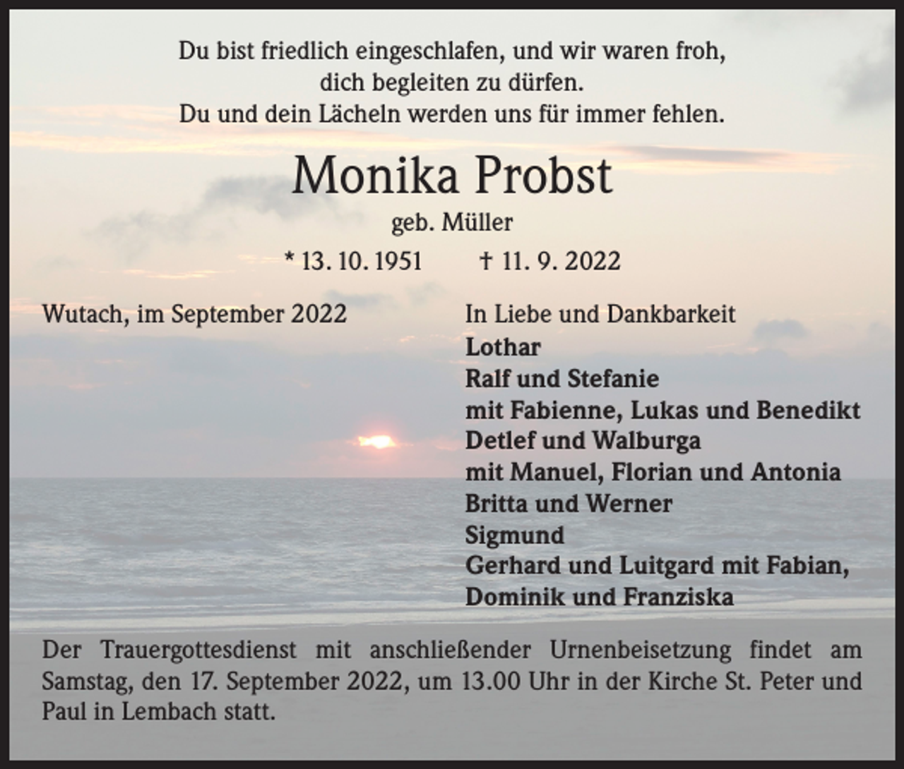 <p>Du bist friedlich eingeschlafen, und wir waren froh,<br />dich begleiten zu dürfen.<br />Du und dein Lächeln werden uns für immer fehlen.</p><p>Monika Probst</p><p>geb. Müller<br />* 13. 10. 1951 † 11. 9. 2022<br />Wutach, im September 2022</p><p>In Liebe und Dankbarkeit<br />Lothar<br />Ralf und Stefanie<br />mit Fabienne, Lukas und Benedikt<br />Detlef und Walburga<br />mit Manuel, Florian und Antonia<br />Britta und Werner<br />Sigmund<br />Gerhard und Luitgard mit Fabian,<br />Dominik und Franziska</p><p>Der Trauergottesdienst mit anschließender Urnenbeisetzung findet am<br />­Samstag, den 17. September 2022, um 13.00 Uhr in der Kirche St. Peter und<br />Paul in Lembach statt.</p>
