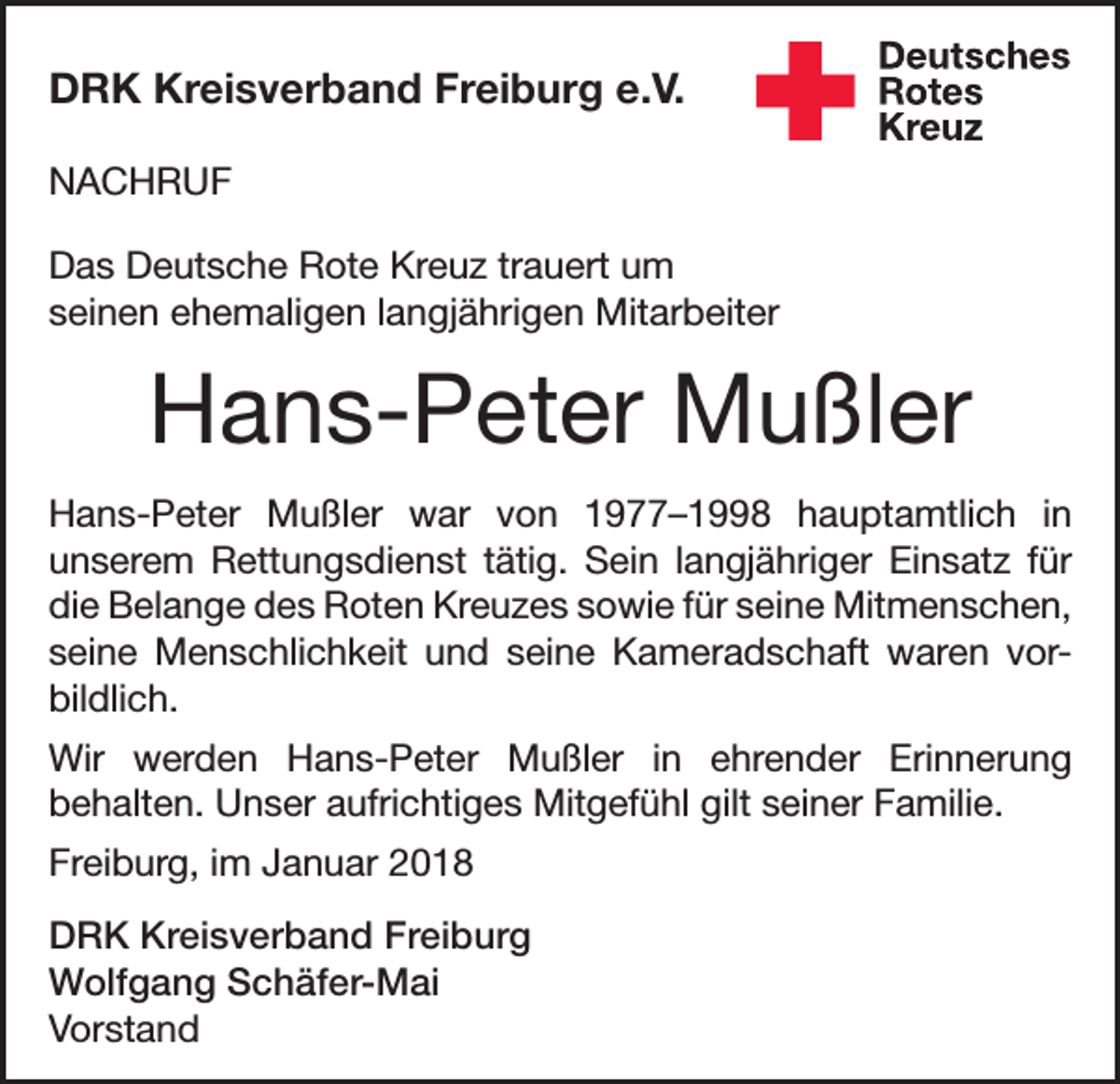 <p>DRK Kreisverband Freiburg e.V.<br />NACHRUF<br />Das Deutsche Rote Kreuz trauert um<br />seinen ehemaligen langjährigen Mitarbeiter</p><p>Hans-Peter Mußler<br />Hans-Peter Mußler war von 1977–1998 hauptamtlich in<br />unserem Rettungsdienst tätig. Sein langjähriger Einsatz für<br />die Belange des Roten Kreuzes sowie für seine Mitmenschen,<br />seine Menschlichkeit und seine Kameradschaft waren vorbildlich.<br />Wir werden Hans-Peter Mußler in ehrender Erinnerung<br />behalten. Unser aufrichtiges Mitgefühl gilt seiner Familie.<br />Freiburg, im Januar 2018<br />DRK Kreisverband Freiburg<br />Wolfgang Schäfer-Mai<br />Vorstand</p>