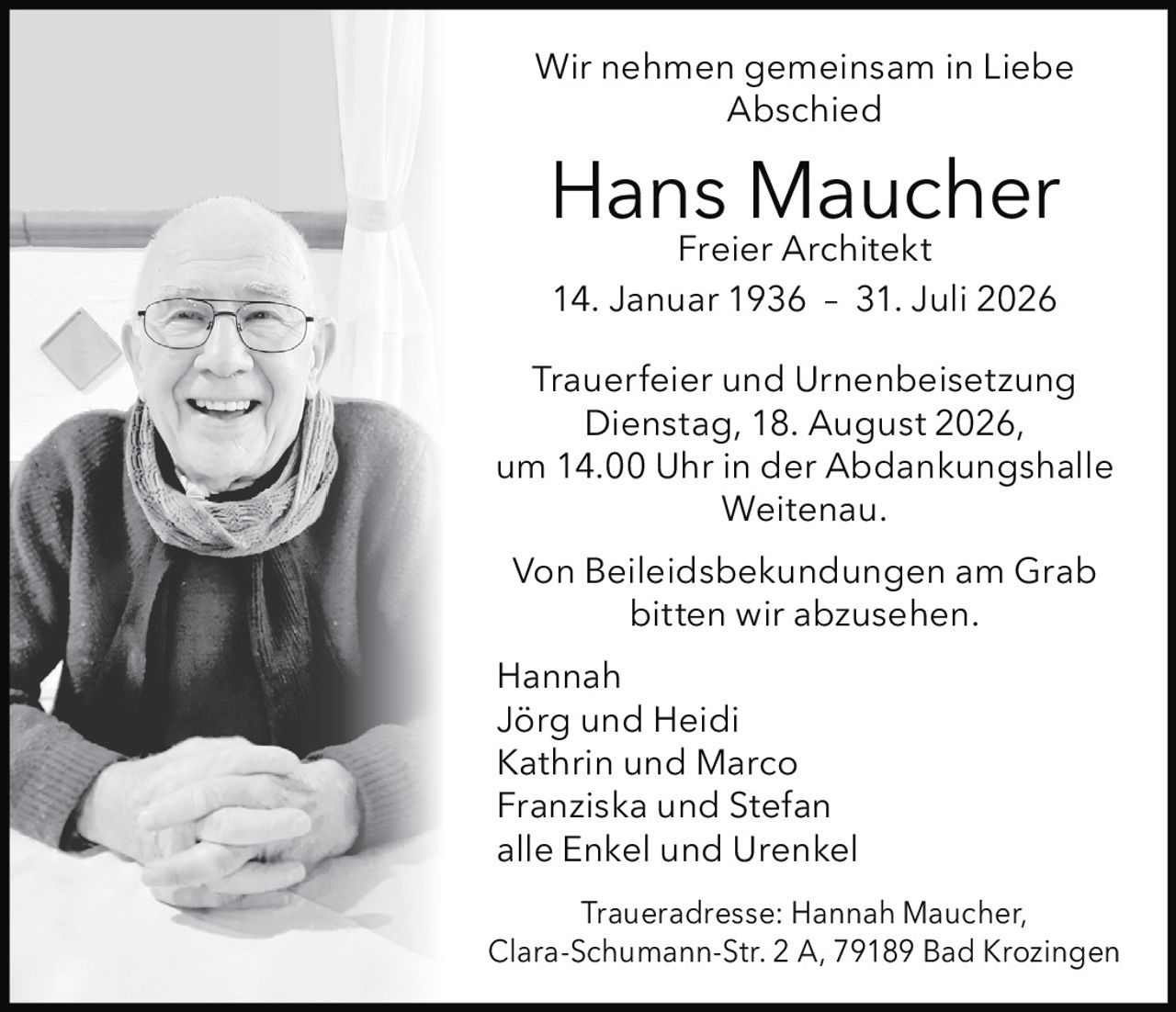 <p><strong>Wir nehmen gemeinsam in Liebe Abschied</strong></p>

<p><strong>Hans Maucher</strong><br>Freier Architekt<br>14. Januar 1936 – 31. Juli 2026</p>

<p><strong>Trauerfeier und Urnenbeisetzung</strong><br>Dienstag, 18. August 2026,<br>um 14.00 Uhr in der Abdankungshalle Weitenau.</p>

<p>Von Beileidsbekundungen am Grab bitten wir abzusehen.</p>

<p>Hannah<br>Jörg und Heidi<br>Kathrin und Marco<br>Franziska und Stefan<br>alle Enkel und Urenkel</p>

<p><strong>Traueradresse:</strong> Hannah Maucher,<br>Clara-Schumann-Str. 2 A, 79189 Bad Krozingen</p>