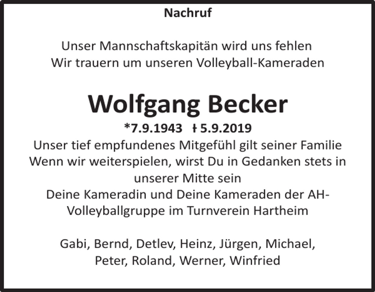 <p>Nachruf<br />Unser Mannschaftskapitän wird uns fehlen<br />Wir trauern um unseren Volleyball-Kameraden</p><p>Wolfgang Becker<br />*7.9.1943 Ɨ 5.9.2019<br />Unser tief empfundenes Mitgefühl gilt seiner Familie<br />Wenn wir weiterspielen, wirst Du in Gedanken stets in<br />unserer Mitte sein<br />Deine Kameradin und Deine Kameraden der AHVolleyballgruppe im Turnverein Hartheim<br />Gabi, Bernd, Detlev, Heinz, Jürgen, Michael,<br />Peter, Roland, Werner, Winfried</p>