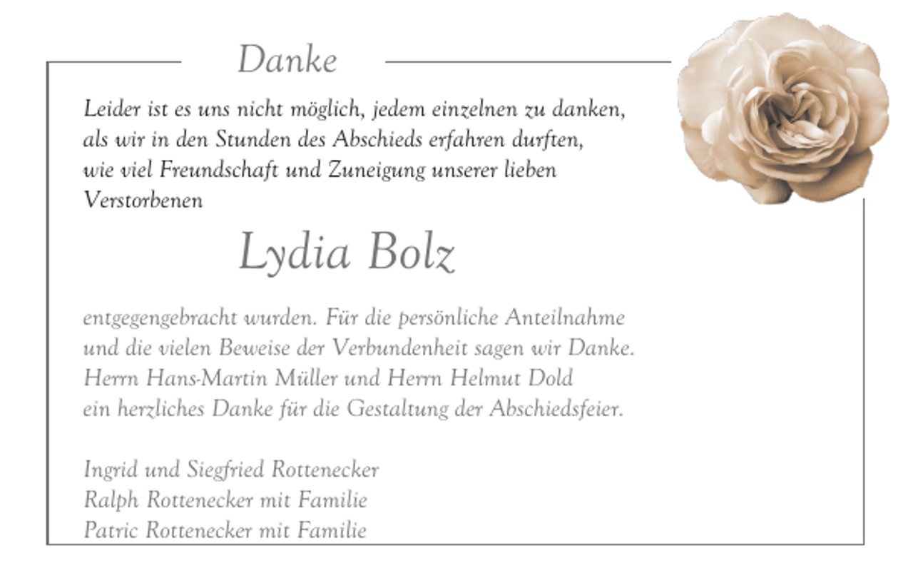 <p>Danke<br />Leider ist es uns nicht möglich, jedem einzelnen zu danken,<br />als wir in den Stunden des Abschieds erfahren durften,<br />wie viel Freundschaft und Zuneigung unserer lieben<br />Verstorbenen</p><p>Lydia Bolz<br />entgegengebracht wurden. Für die persönliche Anteilnahme<br />und die vielen Beweise der Verbundenheit sagen wir Danke.<br />Herrn Hans-Martin Müller und Herrn Helmut Dold<br />ein herzliches Danke für die Gestaltung der Abschiedsfeier.<br />Ingrid und Siegfried Rottenecker<br />Ralph Rottenecker mit Familie<br />Patric Rottenecker mit Familie</p>