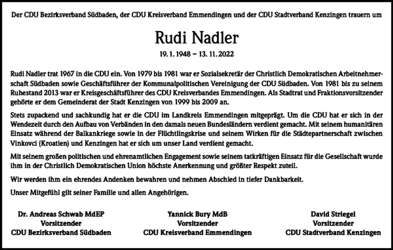 <p>Der CDU Bezirksverband Südbaden, der CDU Kreisverband Emmendingen und der CDU Stadtverband Kenzingen trauern um</p><p>Rudi Nadler<br />19. 1. 1948 – 13. 11. 2022<br />Rudi Nadler trat 1967 in die CDU ein. Von 1979 bis 1981 war er Sozialsekretär der Christlich Demokratischen Arbeitnehmerschaft Südbaden sowie Geschäftsführer der Kommunalpolitischen Vereinigung der CDU Südbaden. Von 1981 bis zu seinem<br />Ruhestand 2013 war er Kreisgeschäftsführer des CDU Kreisverbandes Emmendingen. Als Stadtrat und Fraktionsvorsitzender<br />gehörte er dem Gemeinderat der Stadt Kenzingen von 1999 bis 2009 an.<br />Stets zupackend und sachkundig hat er die CDU im Landkreis Emmendingen mitgeprägt. Um die CDU hat er sich in der<br />Wendezeit durch den Aufbau von Verbänden in den damals neuen Bundesländern verdient gemacht. Mit seinem humanitären<br />Einsatz während der Balkankriege sowie in der Flüchtlingskrise und seinem Wirken für die Städtepartnerschaft zwischen<br />Vinkovci (Kroatien) und Kenzingen hat er sich um unser Land verdient gemacht.<br />Mit seinem großen politischen und ehrenamtlichen Engagement sowie seinem tatkräftigen Einsatz für die Gesellschaft wurde<br />ihm in der Christlich Demokratischen Union höchste Anerkennung und größter Respekt zuteil.<br />Wir werden ihm ein ehrendes Andenken bewahren und nehmen Abschied in tiefer Dankbarkeit.<br />Unser Mitgefühl gilt seiner Familie und allen Angehörigen.<br />Dr. Andreas Schwab MdEP<br />Vorsitzender<br />CDU Bezirksverband Südbaden</p><p>Yannick Bury MdB<br />Vorsitzender<br />CDU Kreisverband Emmendingen</p><p>David Striegel<br />Vorsitzender<br />CDU Stadtverband Kenzingen</p>