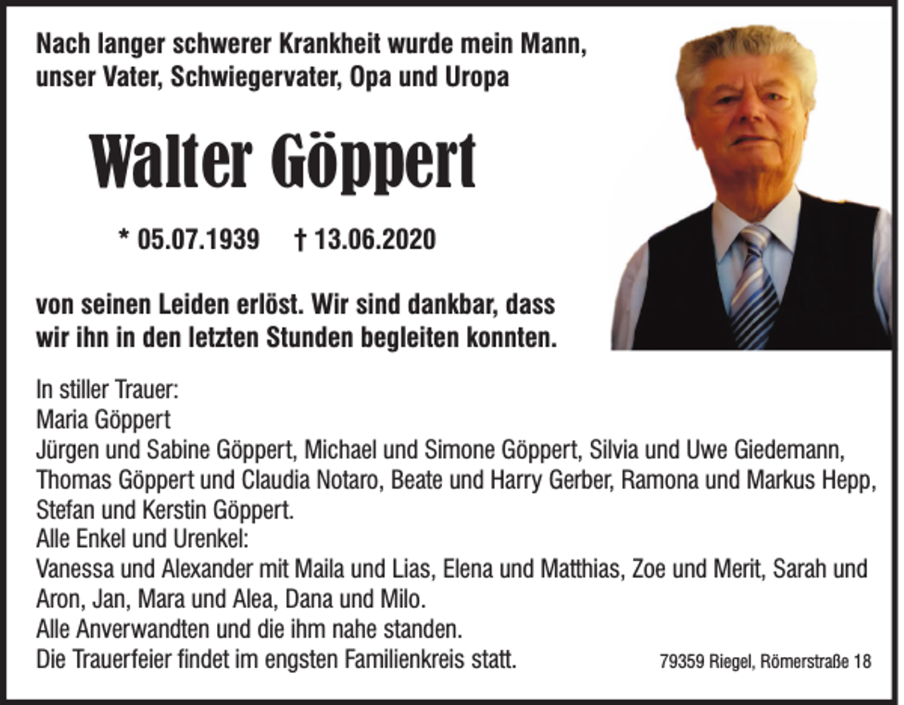 <p>Nach langer schwerer Krankheit wurde mein Mann,<br />unser Vater, Schwiegervater, Opa und Uropa</p><p>Walter Göppert<br />* 05.07.1939</p><p>† 13.06.2020</p><p>von seinen Leiden erlöst. Wir sind dankbar, dass<br />wir ihn in den letzten Stunden begleiten konnten.<br />In stiller Trauer:<br />Maria Göppert<br />Jürgen und Sabine Göppert, Michael und Simone Göppert, Silvia und Uwe Giedemann,<br />Thomas Göppert und Claudia Notaro, Beate und Harry Gerber, Ramona und Markus Hepp,<br />Stefan und Kerstin Göppert.<br />Alle Enkel und Urenkel:<br />Vanessa und Alexander mit Maila und Lias, Elena und Matthias, Zoe und Merit, Sarah und<br />Aron, Jan, Mara und Alea, Dana und Milo.<br />Alle Anverwandten und die ihm nahe standen.<br />Die Trauerfeier ndet im engsten Familienkreis statt.<br />79359 Riegel, Römerstraße 18</p>