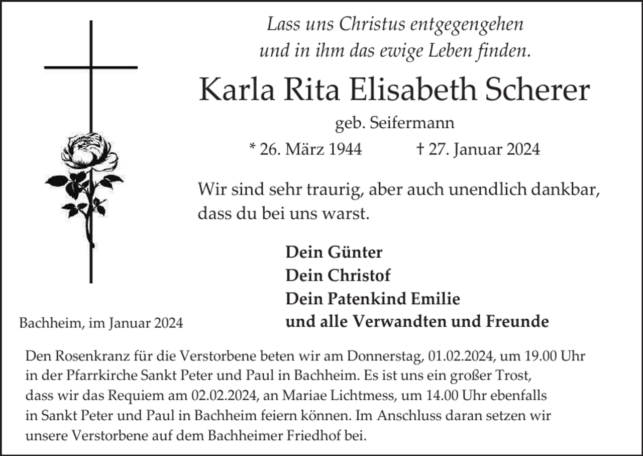<p>Lass uns Christus entgegengehen<br />und in ihm das ewige Leben finden.</p><p>Karla Rita Elisabeth Scherer<br />geb. Seifermann<br />* 26. März 1944</p><p>† 27. Januar 2024</p><p>Wir sind sehr traurig, aber auch unendlich dankbar,<br />dass du bei uns warst.</p><p>Bachheim, im Januar 2024</p><p>Dein Günter<br />Dein Christof<br />Dein Patenkind Emilie<br />und alle Verwandten und Freunde</p><p>Den Rosenkranz für die Verstorbene beten wir am Donnerstag, 01.02.2024, um 19.00 Uhr<br />in der Pfarrkirche Sankt Peter und Paul in Bachheim. Es ist uns ein großer Trost,<br />dass wir das Requiem am 02.02.2024, an Mariae Lichtmess, um 14.00 Uhr ebenfalls<br />in Sankt Peter und Paul in Bachheim feiern können. Im Anschluss daran setzen wir<br />unsere Verstorbene auf dem Bachheimer Friedhof bei.</p>