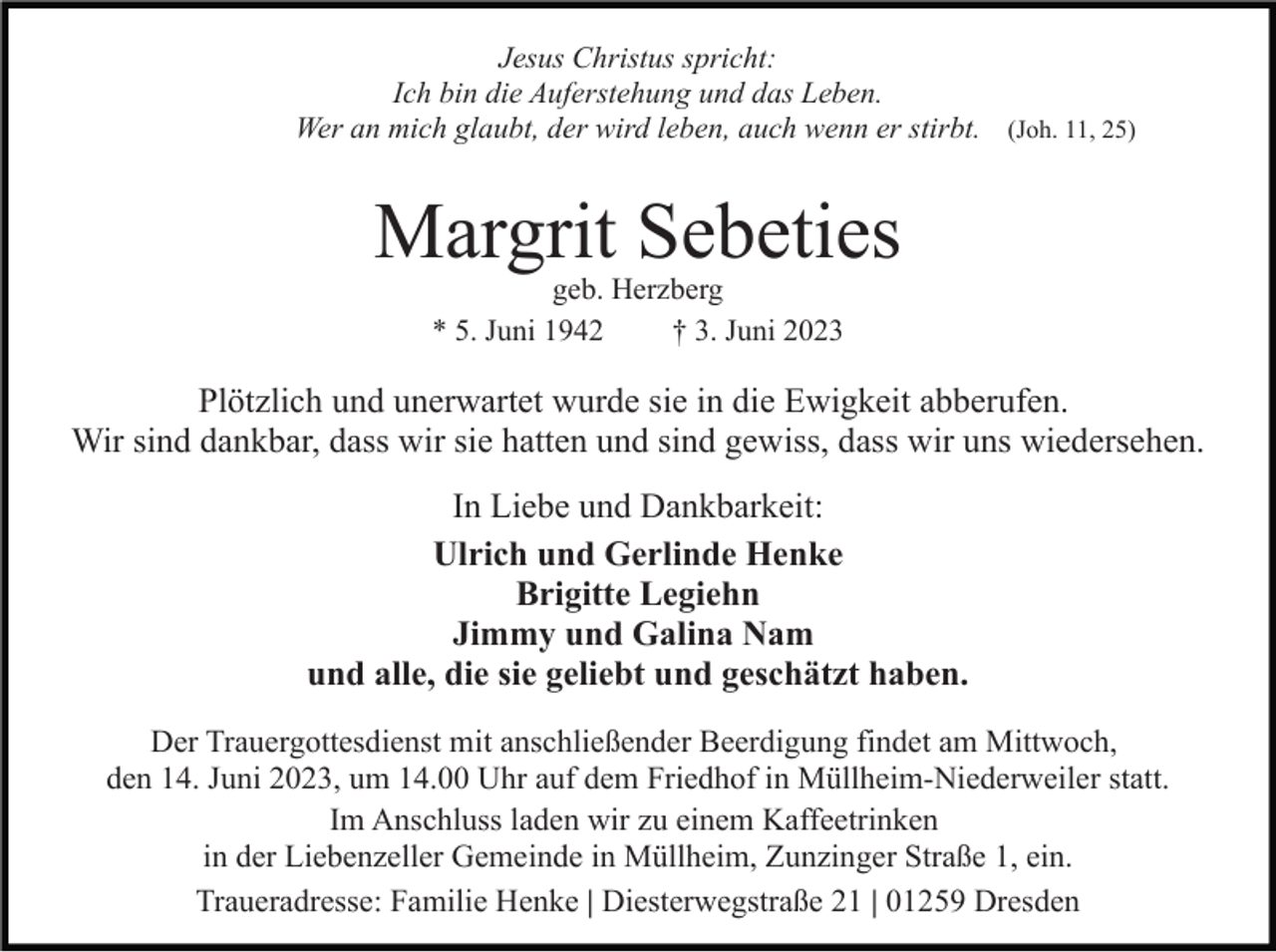 <p>Jesus Christus spricht:<br />Ich bin die Auferstehung und das Leben.<br />Wer an mich glaubt, der wird leben, auch wenn er stirbt. (Joh. 11, 25)</p><p>Margrit Sebeties<br />geb. Herzberg<br />* 5. Juni 1942<br />† 3. Juni 2023</p><p>Plötzlich und unerwartet wurde sie in die Ewigkeit abberufen.<br />Wir sind dankbar, dass wir sie hatten und sind gewiss, dass wir uns wiedersehen.<br />In Liebe und Dankbarkeit:<br />Ulrich und Gerlinde Henke<br />Brigitte Legiehn<br />Jimmy und Galina Nam<br />und alle, die sie geliebt und geschätzt haben.<br />Der Trauergottesdienst mit anschließender Beerdigung findet am Mittwoch,<br />den 14. Juni 2023, um 14.00 Uhr auf dem Friedhof in Müllheim-Niederweiler statt.<br />Im Anschluss laden wir zu einem Kaffeetrinken<br />in der Liebenzeller Gemeinde in Müllheim, Zunzinger Straße 1, ein.<br />Traueradresse: Familie Henke | Diesterwegstraße 21 | 01259 Dresden</p>