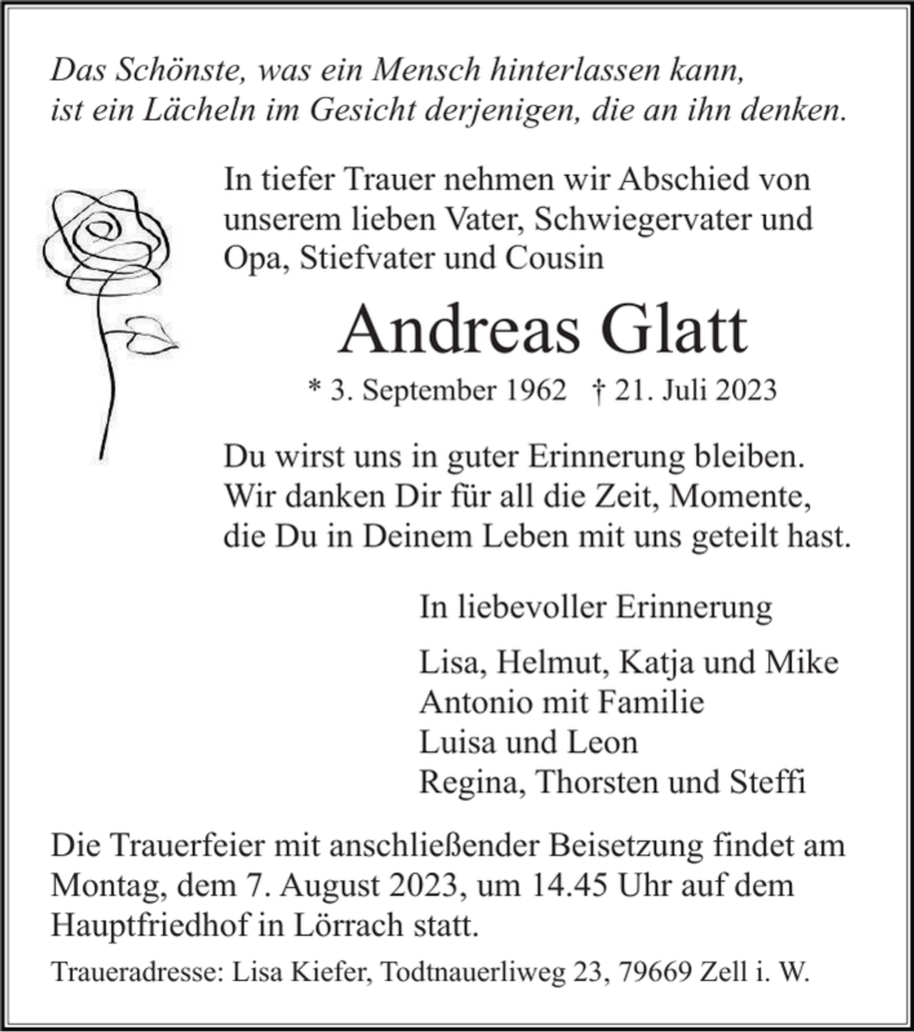 <p>Das Schönste, was ein Mensch hinterlassen kann,<br />ist ein Lächeln im Gesicht derjenigen, die an ihn denken.<br />In tiefer Trauer nehmen wir Abschied von<br />unserem lieben Vater, Schwiegervater und<br />Opa, Stiefvater und Cousin</p><p>Andreas Glatt<br />* 3. September 1962 † 21. Juli 2023</p><p>Du wirst uns in guter Erinnerung bleiben.<br />Wir danken Dir für all die Zeit, Momente,<br />die Du in Deinem Leben mit uns geteilt hast.<br />In liebevoller Erinnerung<br />Lisa, Helmut, Katja und Mike<br />Antonio mit Familie<br />Luisa und Leon<br />Regina, Thorsten und Steffi<br />Die Trauerfeier mit anschließender Beisetzung findet am<br />Montag, dem 7. August 2023, um 14.45 Uhr auf dem<br />Hauptfriedhof in Lörrach statt.<br />Traueradresse: Lisa Kiefer, Todtnauerliweg 23, 79669 Zell i. W.</p>