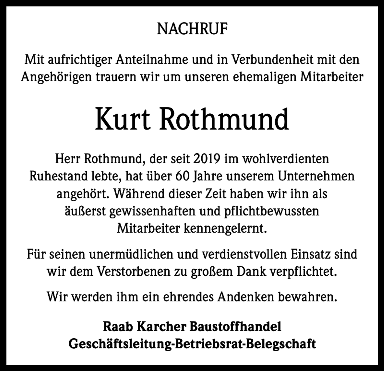 <p>NACHRUF<br />Mit aufrichtiger Anteilnahme und in Verbundenheit mit den<br />Angehörigen trauern wir um unseren ehemaligen Mitarbeiter</p><p>Kurt Rothmund<br />Herr Rothmund, der seit 2019 im wohlverdienten<br />Ruhestand lebte, hat über 60 Jahre unserem Unternehmen<br />angehört. Während dieser Zeit haben wir ihn als<br />äußerst gewissenhaften und pflichtbewussten<br />Mitarbeiter kennengelernt.<br />Für seinen unermüdlichen und verdienstvollen Einsatz sind<br />wir dem Verstorbenen zu großem Dank verpflichtet.<br />Wir werden ihm ein ehrendes Andenken bewahren.<br />Raab Karcher Baustoffhandel<br />Geschäftsleitung-Betriebsrat-Belegschaft</p>