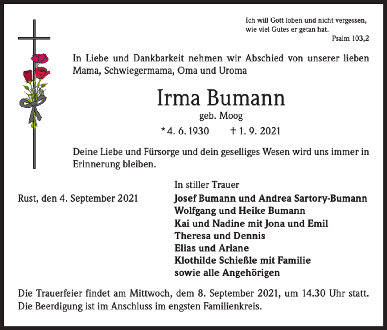 <p>Ich will Gott loben und nicht vergessen,<br />wie viel Gutes er getan hat.</p><p>Psalm 103,2</p><p>In Liebe und Dankbarkeit nehmen wir Abschied von unserer lieben<br />Mama, Schwiegermama, Oma und Uroma</p><p>Irma Bumann<br />geb. Moog<br />* 4. 6. 1930 † 1. 9. 2021</p><p>Deine Liebe und Fürsorge und dein geselliges Wesen wird uns immer in<br />Erinnerung bleiben.</p><p>Rust, den 4. September 2021</p><p>In stiller Trauer<br />Josef Bumann und Andrea Sartory-Bumann<br />Wolfgang und Heike Bumann<br />Kai und Nadine mit Jona und Emil<br />Theresa und Dennis<br />Elias und Ariane<br />Klothilde Schießle mit Familie<br />sowie alle Angehörigen</p><p>Die Trauerfeier findet am Mittwoch, dem 8. September 2021, um 14.30 Uhr statt.<br />Die Beerdigung ist im Anschluss im engsten Familienkreis.</p>