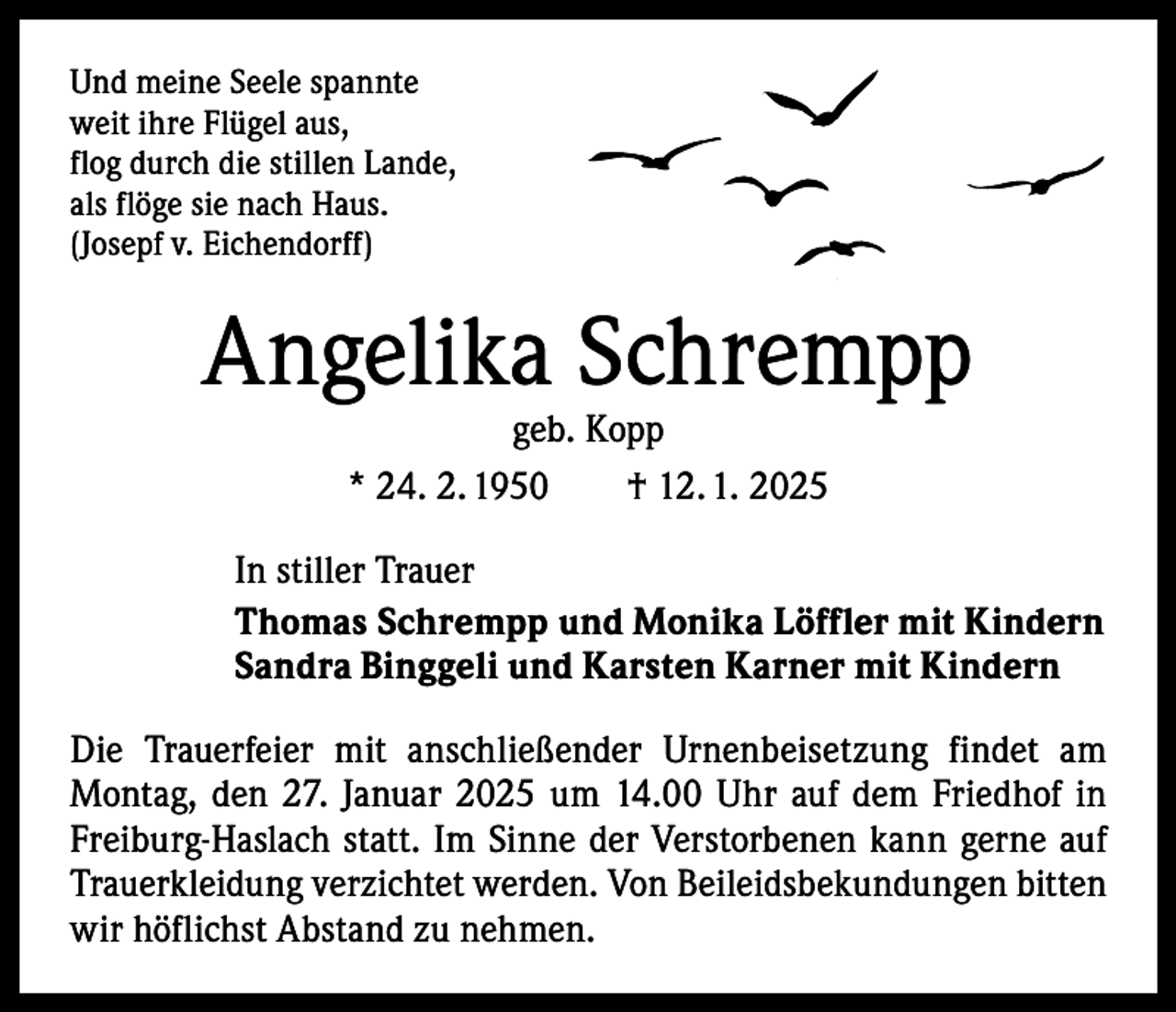 <p>Und meine Seele spannte<br />weit ihre Flügel aus,<br />flog durch die stillen Lande,<br />als flöge sie nach Haus.<br />(Josepf v. Eichendorff)</p><p>Angelika Schrempp<br />geb. Kopp<br />* 24. 2. 1950 † 12. 1. 2025</p><p>In stiller Trauer<br />Thomas Schrempp und Monika Löffler mit Kindern<br />Sandra Binggeli und Karsten Karner mit Kindern<br />Die Trauerfeier mit anschließender Urnenbeisetzung findet am<br />Montag, den 27. Januar 2025 um 14.00 Uhr auf dem Friedhof in<br />Freiburg-Haslach statt. Im Sinne der Verstorbenen kann gerne auf<br />Trauerkleidung verzichtet werden. Von Beileidsbekundungen bitten<br />wir höflichst Abstand zu nehmen.</p>