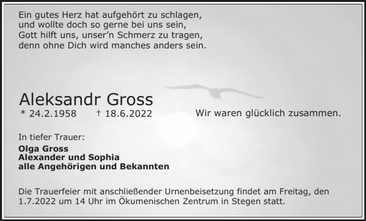 <p>Ein gutes Herz hat aufgehört zu schlagen,<br />und wollte doch so gerne bei uns sein,<br />Gott hilft uns, unser’n Schmerz zu tragen,<br />denn ohne Dich wird manches anders sein.</p><p>Aleksandr Gross<br />* 24.2.1958</p><p>† 18.6.2022</p><p>Wir waren glücklich zusammen.</p><p>In tiefer Trauer:<br />Olga Gross<br />Alexander und Sophia<br />alle Angehörigen und Bekannten<br />Die Trauerfeier mit anschließender Urnenbeisetzung findet am Freitag, den<br />1.7.2022 um 14 Uhr im Ökumenischen Zentrum in Stegen statt.</p>