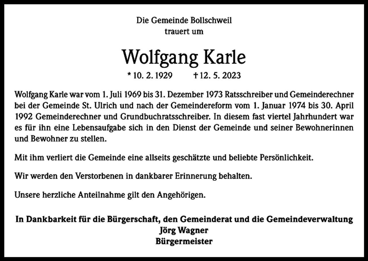 <p>Die Gemeinde Bollschweil<br />trauert um</p><p>Wolfgang Karle<br />* 10. 2. 1929</p><p>† 12. 5. 2023</p><p>Wolfgang Karle war vom 1. Juli 1969 bis 31. Dezember 1973 Ratsschreiber und Gemeinderechner<br />bei der Gemeinde St. Ulrich und nach der Gemeindereform vom 1. Januar 1974 bis 30. April<br />1992 Gemeinderechner und Grundbuchratsschreiber. In diesem fast viertel Jahrhundert war<br />es für ihn eine Lebensaufgabe sich in den Dienst der Gemeinde und seiner Bewohnerinnen<br />und Bewohner zu stellen.<br />Mit ihm verliert die Gemeinde eine allseits geschätzte und beliebte Persönlichkeit.<br />Wir werden den Verstorbenen in dankbarer Erinnerung behalten.<br />Unsere herzliche Anteilnahme gilt den Angehörigen.<br />In Dankbarkeit für die Bürgerschaft, den Gemeinderat und die Gemeindeverwaltung<br />Jörg Wagner<br />Bürgermeister</p>