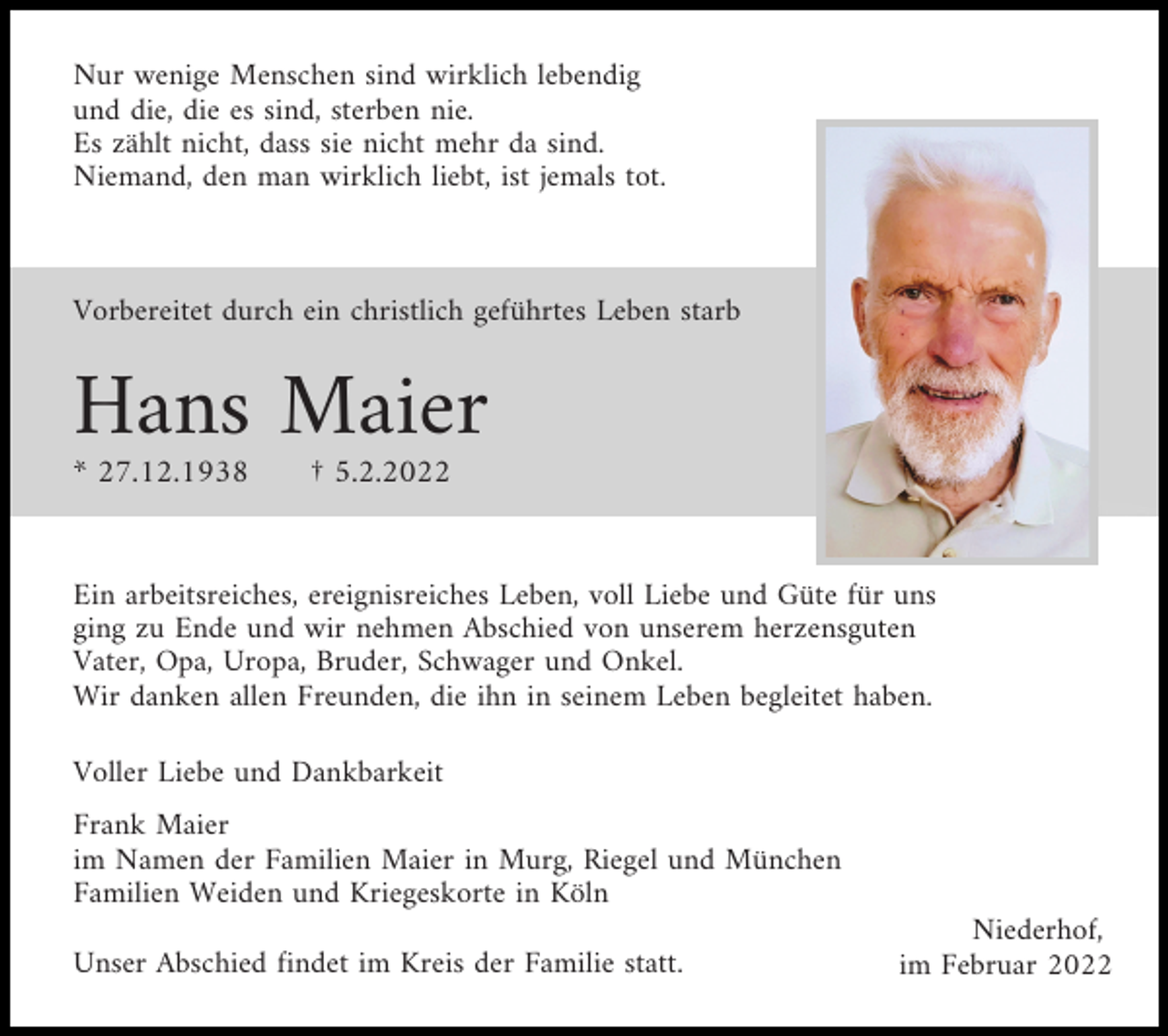 <p>Nur wenige Menschen sind wirklich lebendig<br />und die, die es sind, sterben nie.<br />Es zählt nicht, dass sie nicht mehr da sind.<br />Niemand, den man wirklich liebt, ist jemals tot.</p><p>Vorbereitet durch ein christlich geführtes Leben starb</p><p>Hans Maier<br />* 27.12.1938</p><p>† 5.2.2022</p><p>Ein arbeitsreiches, ereignisreiches Leben, voll Liebe und Güte für uns<br />ging zu Ende und wir nehmen Abschied von unserem herzensguten<br />Vater, Opa, Uropa, Bruder, Schwager und Onkel.<br />Wir danken allen Freunden, die ihn in seinem Leben begleitet haben.<br />Voller Liebe und Dankbarkeit<br />Frank Maier<br />im Namen der Familien Maier in Murg, Riegel und München<br />Familien Weiden und Kriegeskorte in Köln<br />Unser Abschied findet im Kreis der Familie statt.</p><p>Niederhof,<br />im Februar 2022</p>
