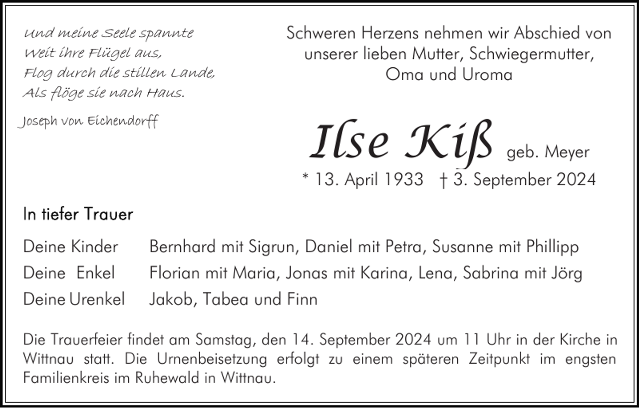 <p>Und meine Seele spannte<br />Weit ihre Flügel aus,<br />Flog durch die stillen Lande,<br />Als flöge sie nach Haus.<br />Joseph von Eichendorff</p><p>Schweren Herzens nehmen wir Abschied von<br />unserer lieben Mutter, Schwiegermutter,<br />Oma und Uroma</p><p>Ilse Kiß</p><p>geb. Meyer</p><p>* 13. April 1933 † 3. September 2024</p><p>Deine Kinder</p><p>Bernhard mit Sigrun, Daniel mit Petra, Susanne mit Phillipp</p><p>Deine Enkel<br />Deine Urenkel</p><p>Florian mit Maria, Jonas mit Karina, Lena, Sabrina mit Jörg<br />Jakob, Tabea und Finn</p><p>Die Trauerfeier findet am Samstag, den 14. September 2024 um 11 Uhr in der Kirche in<br />Wittnau statt. Die Urnenbeisetzung erfolgt zu einem späteren Zeitpunkt im engsten<br />Familienkreis im Ruhewald in Wittnau.</p>