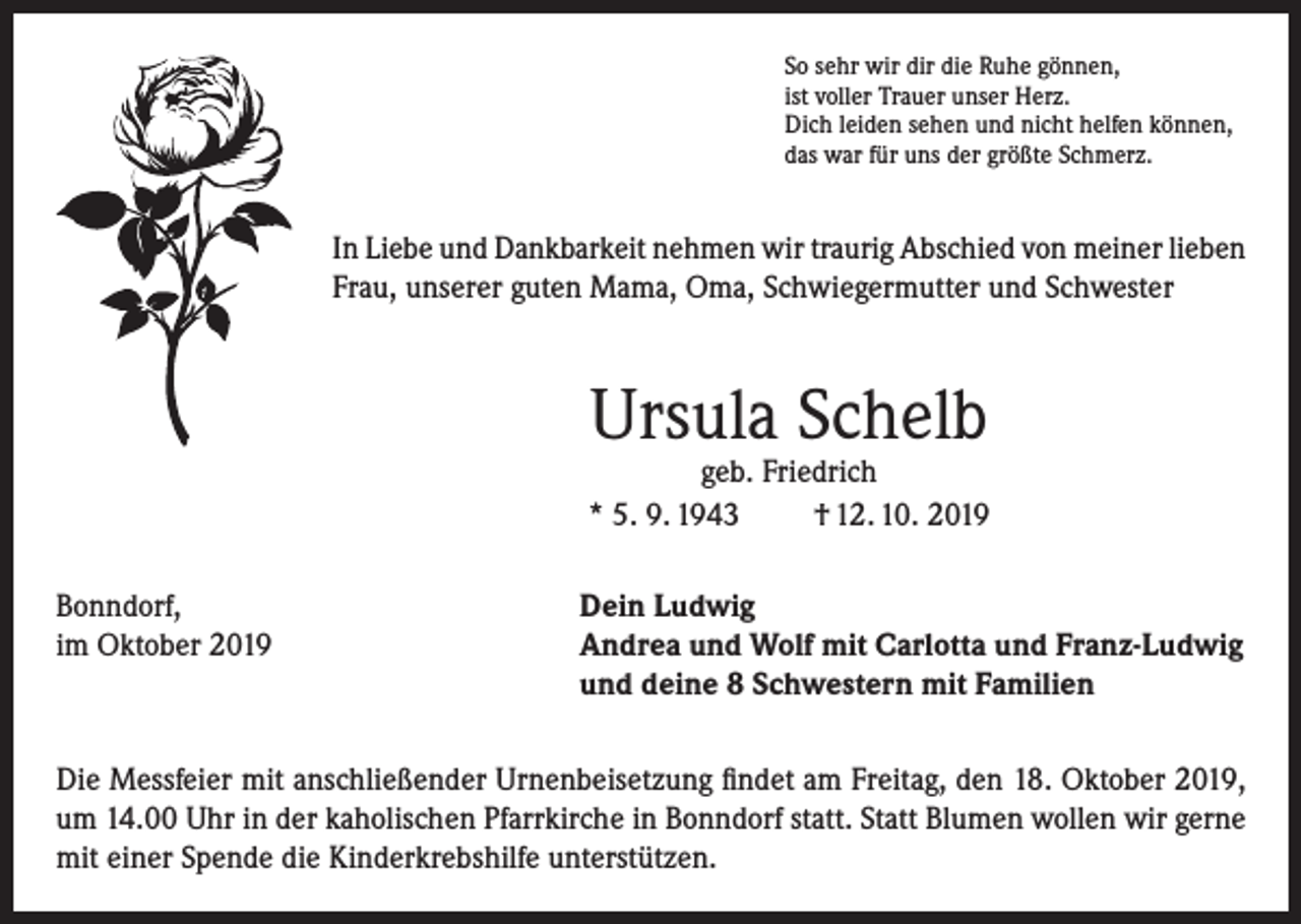 <p>So sehr wir dir die Ruhe gönnen,<br />ist voller Trauer unser Herz.<br />Dich leiden sehen und nicht helfen können,<br />das war für uns der größte Schmerz.</p><p>In Liebe und Dankbarkeit nehmen wir traurig Abschied von meiner lieben<br />Frau, unserer guten Mama, Oma, Schwiegermutter und Schwester</p><p>Ursula Schelb</p><p>geb. Friedrich<br />* 5. 9. 1943<br />† 12. 10. 2019<br />Bonndorf,<br />Dein Ludwig<br />im Oktober 2019 Andrea und Wolf mit Carlotta und Franz-Ludwig<br />und deine 8 Schwestern mit Familien<br />Die Messfeier mit anschließender Urnenbeisetzung findet am Freitag, den 18. Oktober 2019,<br />um 14.00 Uhr in der kaholischen Pfarrkirche in Bonndorf statt. Statt Blumen wollen wir gerne<br />mit einer Spende die Kinderkrebshilfe unterstützen.</p>