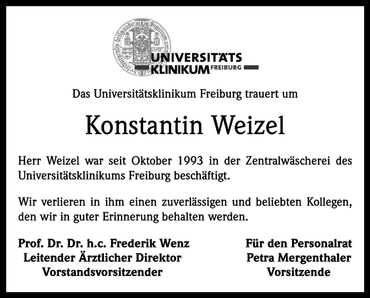 <p>Das Universitätsklinikum Freiburg trauert um</p><p>Konstantin Weizel<br />Herr Weizel war seit Oktober 1993 in der Zentralwäscherei des<br />Universitätsklinikums Freiburg beschäftigt.<br />Wir verlieren in ihm einen zuverlässigen und beliebten Kollegen,<br />den wir in guter Erinnerung behalten werden.<br />rof. Dr. Dr. h.c. Frederik Wenz<br />P<br />Leitender Ärztlicher Direktor<br />Vorstandsvorsitzender</p><p>Für den Personalrat<br />Petra Mergenthaler<br />Vorsitzende</p>