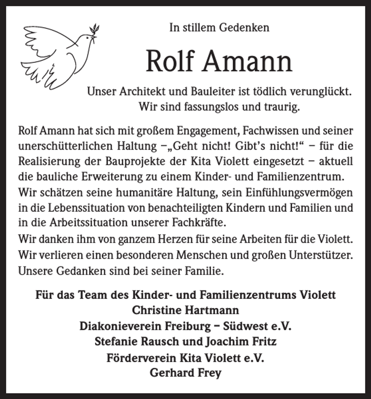 <p>In stillem Gedenken</p><p>Rolf Amann<br />Unser Architekt und Bauleiter ist tödlich verunglückt.<br />Wir sind fassungslos und traurig.<br />Rolf Amann hat sich mit großem Engagement, Fachwissen und seiner<br />unerschütterlichen Haltung –„Geht nicht! Gibt’s nicht!“ – für die<br />Realisierung der Bauprojekte der Kita Violett eingesetzt – aktuell<br />die bauliche Erweiterung zu einem Kinder- und Familienzentrum.<br />Wir schätzen seine humanitäre Haltung, sein Einfühlungsvermögen<br />in die Lebenssituation von benachteiligten Kindern und Familien und<br />in die Arbeitssituation unserer Fachkräfte.<br />Wir danken ihm von ganzem Herzen für seine Arbeiten für die Violett.<br />Wir verlieren einen besonderen Menschen und großen Unterstützer.<br />Unsere Gedanken sind bei seiner Familie.<br />Für das Team des Kinder- und Familienzentrums Violett<br />Christine Hartmann<br />Diakonieverein Freiburg – Südwest e.V.<br />Stefanie Rausch und Joachim Fritz<br />Förderverein Kita Violett e.V.<br />Gerhard Frey</p>