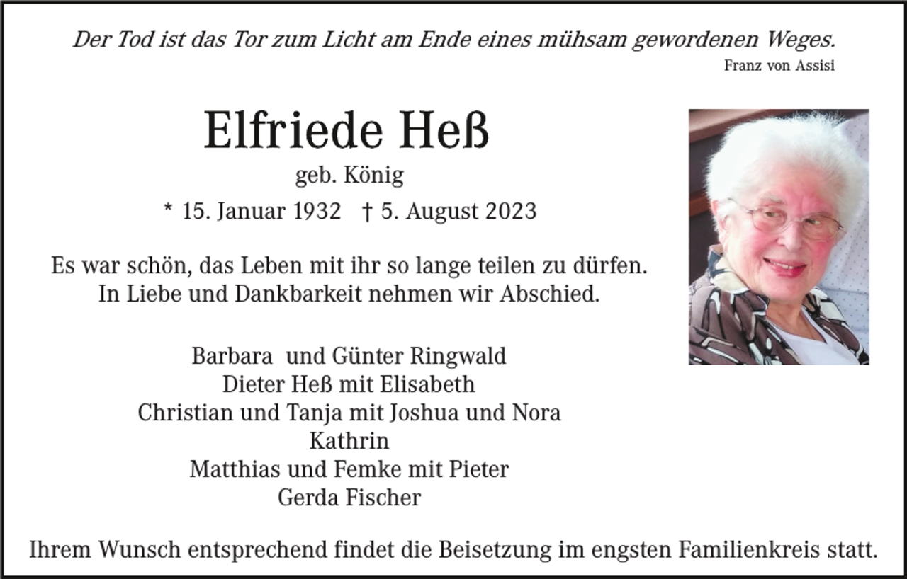 <p>Der Tod ist das Tor zum Licht am Ende eines mühsam gewordenen Weges.<br />Franz von Assisi</p><p>geb. König<br />* 15. Januar 1932 † 5. August 2023<br />Es war schön, das Leben mit ihr so lange teilen zu dürfen.<br />In Liebe und Dankbarkeit nehmen wir Abschied.<br />Barbara und Günter Ringwald<br />Dieter Heß mit Elisabeth<br />Christian und Tanja mit Joshua und Nora<br />Kathrin<br />Matthias und Femke mit Pieter<br />Gerda Fischer<br />Ihrem Wunsch entsprechend findet die Beisetzung im engsten Familienkreis statt.</p>