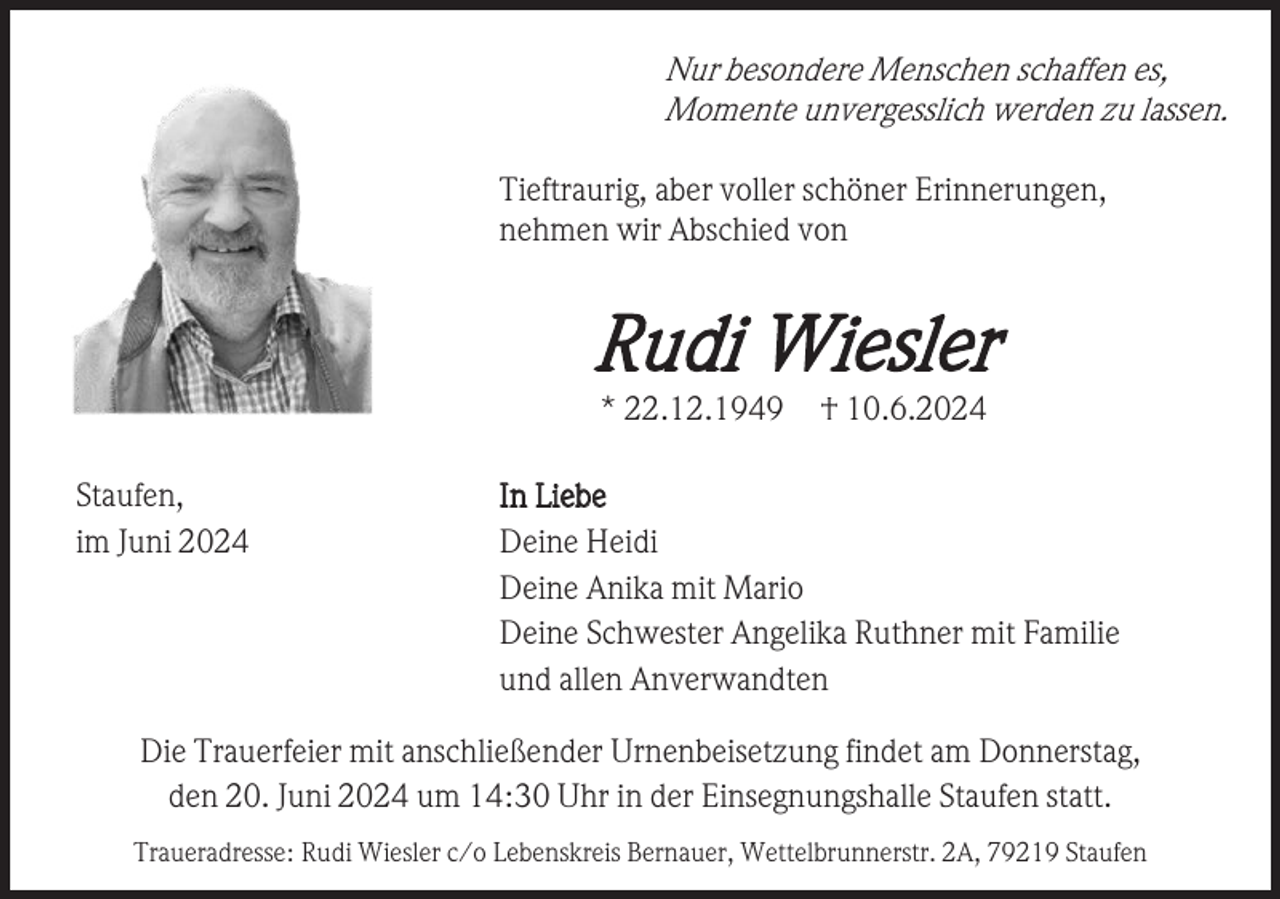 <p>Nur besondere Menschen schaffen es,<br />Momente unvergesslich werden zu lassen.<br />Tieftraurig, aber voller schöner Erinnerungen,<br />nehmen wir Abschied von</p><p>Rudi Wiesler<br />* 22.12.1949<br />Staufen,<br />im Juni 2024</p><p>† 10.6.2024</p><p>In Liebe<br />Deine Heidi<br />Deine Anika mit Mario<br />Deine Schwester Angelika Ruthner mit Familie<br />und allen Anverwandten</p><p>Die Trauerfeier mit anschließender Urnenbeisetzung findet am Donnerstag,<br />den 20. Juni 2024 um 14:30 Uhr in der Einsegnungshalle Staufen statt.<br />Traueradresse: Rudi Wiesler c/o Lebenskreis Bernauer, Wettelbrunnerstr. 2A, 79219 Staufen</p>