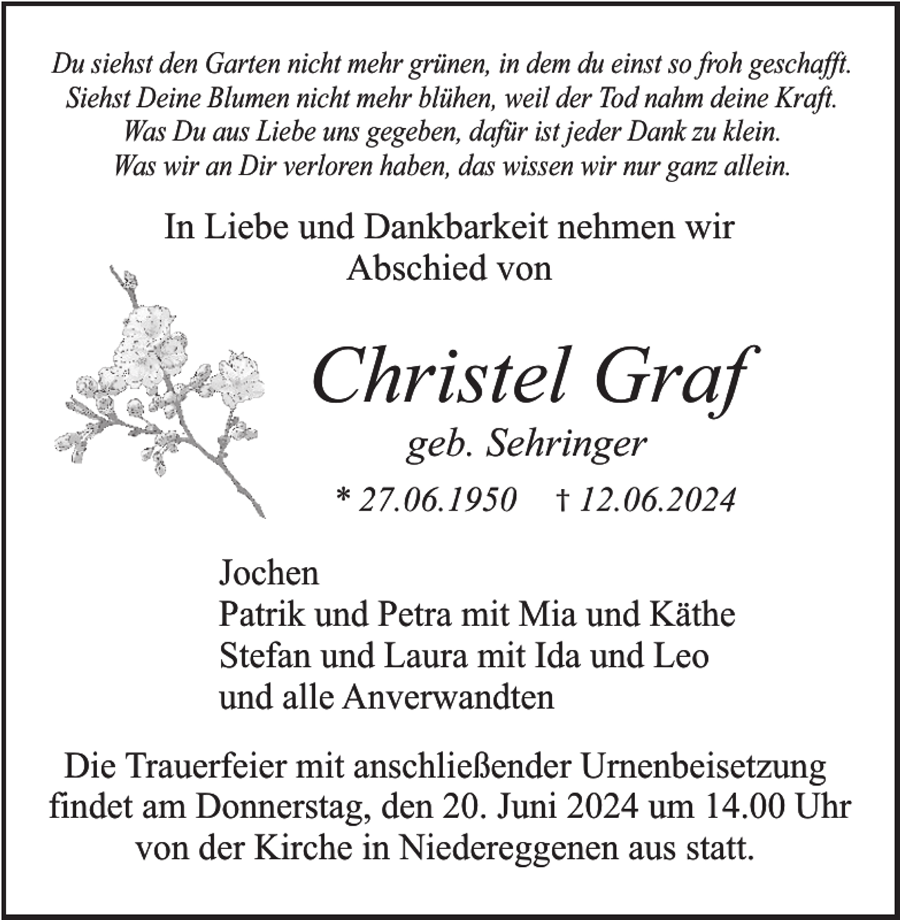 <p>Du siehst den Garten nicht mehr grünen, in dem du einst so froh geschafft.<br />Siehst Deine Blumen nicht mehr blühen, weil der Tod nahm deine Kraft.<br />Was Du aus Liebe uns gegeben, dafür ist jeder Dank zu klein.<br />Was wir an Dir verloren haben, das wissen wir nur ganz allein.</p><p>In Liebe und Dankbarkeit nehmen wir<br />Abschied von</p><p>Christel Graf<br />geb. Sehringer<br />* 27.06.1950</p><p>† 12.06.2024</p><p>Jochen<br />Patrik und Petra mit Mia und Käthe<br />Stefan und Laura mit Ida und Leo<br />und alle Anverwandten<br />Die Trauerfeier mit anschließender Urnenbeisetzung<br />findet am Donnerstag, den 20. Juni 2024 um 14.00 Uhr<br />von der Kirche in Niedereggenen aus statt.</p>