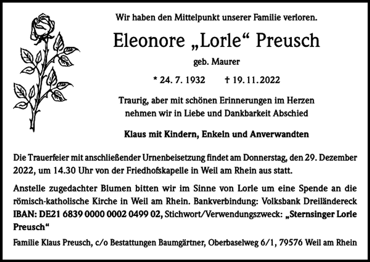 <p>Wir haben den Mittelpunkt unserer Familie verloren.</p><p>Eleonore „Lorle“ Preusch<br />geb. Maurer<br />* 24. 7. 1932 † 19. 11. 2022<br />Traurig, aber mit schönen Erinnerungen im Herzen<br />nehmen wir in Liebe und Dankbarkeit Abschied<br />Klaus mit Kindern, Enkeln und Anverwandten<br />Die Trauerfeier mit anschließender Urnenbeisetzung findet am Donnerstag, den 29. Dezember<br />2022, um 14.30 Uhr von der Friedhofskapelle in Weil am Rhein aus statt.<br />Anstelle zugedachter Blumen bitten wir im Sinne von Lorle um eine Spende an die<br />römisch-katholische Kirche in Weil am Rhein. Bankverbindung: Volksbank Dreiländereck<br />IBAN: DE21 6839 02 0499 02, Stichwort/Verwendungszweck: „Sternsinger Lorle<br />Preusch“<br />Familie Klaus Preusch, c/o Bestattungen Baumgärtner, Oberbaselweg 6/1, 79576 Weil am Rhein</p>