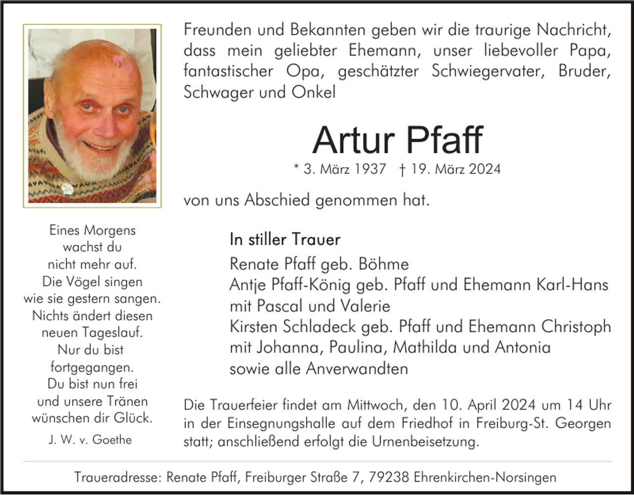 <p>Freunden und Bekannten geben wir die traurige Nachricht,<br />dass mein geliebter Ehemann, unser liebevoller Papa,<br />fantastischer Opa, geschätzter Schwiegervater, Bruder,<br />Schwager und Onkel</p><p>Artur Pfaff</p><p>* 3. März 1937 † 19. März 2024</p><p>von uns Abschied genommen hat.<br />Eines Morgens<br />wachst du<br />nicht mehr auf.<br />Die Vögel singen<br />wie sie gestern sangen.<br />Nichts ändert diesen<br />neuen Tageslauf.<br />Nur du bist<br />fortgegangen.<br />Du bist nun frei<br />und unsere Tränen<br />wünschen dir Glück.<br />J. W. v. Goethe</p><p>Renate Pfaff geb. Böhme<br />Antje Pfaff-König geb. Pfaff und Ehemann Karl-Hans<br />mit Pascal und Valerie<br />Kirsten Schladeck geb. Pfaff und Ehemann Christoph<br />mit Johanna, Paulina, Mathilda und Antonia<br />sowie alle Anverwandten<br />Die Trauerfeier findet am Mittwoch, den 10. April 2024 um 14 Uhr<br />in der Einsegnungshalle auf dem Friedhof in Freiburg-St. Georgen<br />statt; anschließend erfolgt die Urnenbeisetzung.</p><p>Traueradresse: Renate Pfaff, Freiburger Straße 7, 79238 Ehrenkirchen-Norsingen</p>