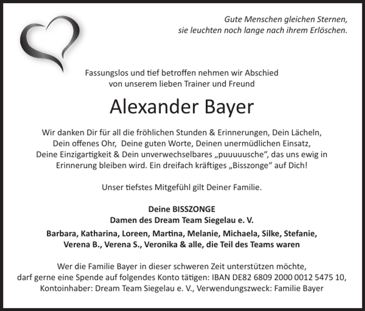 <p>Gute Menschen gleichen Sternen,<br />sie leuchten noch lange nach ihrem Erlöschen.</p><p>Fassungslos und tief betroffen nehmen wir Abschied<br />von unserem lieben Trainer und Freund</p><p>Alexander Bayer<br />Wir danken Dir für all die fröhlichen Stunden &amp; Erinnerungen, Dein Lächeln,<br />Dein offenes Ohr, Deine guten Worte, Deinen unermüdlichen Einsatz,<br />Deine Einzigartigkeit &amp; Dein unverwechselbares „puuuuusche“, das uns ewig in<br />Erinnerung bleiben wird. Ein dreifach kräftiges „Bisszonge“ auf Dich!<br />Unser tiefstes Mitgefühl gilt Deiner Familie.<br />Deine BISSZONGE<br />Damen des Dream Team Siegelau e. V.<br />Barbara, Katharina, Loreen, Martina, Melanie, Michaela, Silke, Stefanie,<br />Verena B., Verena S., Veronika &amp; alle, die Teil des Teams waren<br />Wer die Familie Bayer in dieser schweren Zeit unterstützen möchte,<br />darf gerne eine Spende auf folgendes Konto tätigen: IBAN DE82 6809 2012 5475 10,<br />Kontoinhaber: Dream Team Siegelau e. V., Verwendungszweck: Familie Bayer</p>