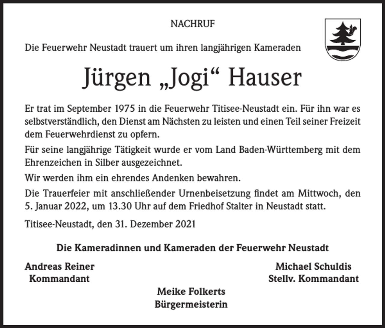 <p>NACHRUF<br />Die Feuerwehr Neustadt trauert um ihren langjährigen Kameraden</p><p>Jürgen „Jogi“ Hauser<br />Er trat im September 1975 in die Feuerwehr Titisee-Neustadt ein. Für ihn war es<br />selbstverständlich, den Dienst am Nächsten zu leisten und einen Teil seiner Freizeit<br />dem Feuerwehrdienst zu opfern.<br />Für seine langjährige Tätigkeit wurde er vom Land Baden-Württemberg mit dem<br />Ehrenzeichen in Silber ausgezeichnet.<br />Wir werden ihm ein ehrendes Andenken bewahren.<br />Die Trauerfeier mit anschließender Urnenbeisetzung findet am Mittwoch, den<br />5. Januar 2022, um 13.30 Uhr auf dem Friedhof Stalter in Neustadt statt.<br />Titisee-Neustadt, den 31. Dezember 2021<br />Die Kameradinnen und Kameraden der Feuerwehr Neustadt<br />ndreas Reiner<br />A<br />Kommandant</p><p>Meike Folkerts</p><p>Bürgermeisterin</p><p>Michael Schuldis<br />Stellv. Kommandant</p>
