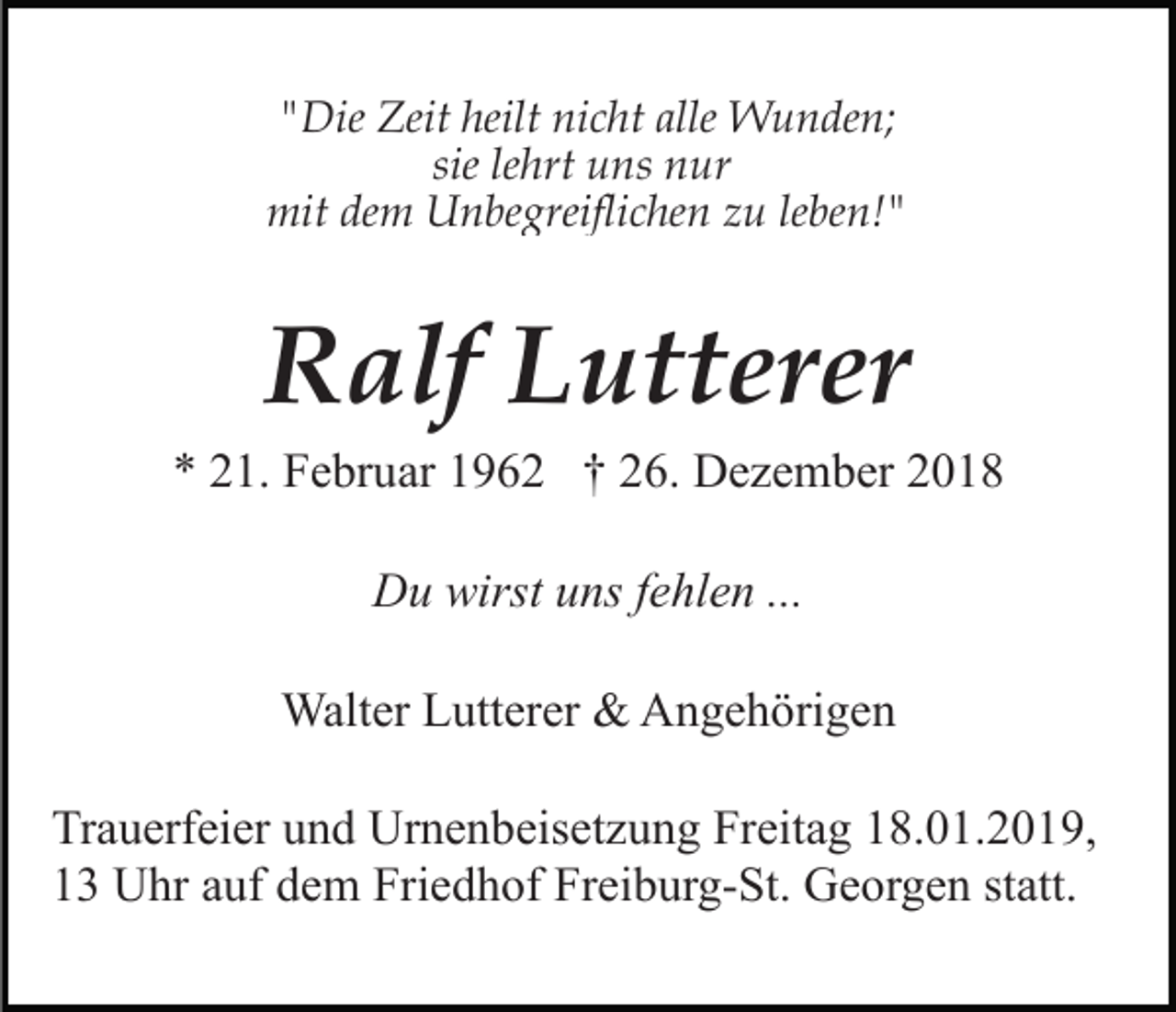 <p>"Die Zeit heilt nicht alle Wunden;<br />sie lehrt uns nur<br />mit dem Unbegreiflichen zu leben!"</p><p>Ralf Lutterer<br />* 21. Februar 1962 † 26. Dezember 2018<br />Du wirst uns fehlen ...<br />Walter Lutterer &amp; Angehörigen<br />Trauerfeier und Urnenbeisetzung Freitag 18.01.2019,<br />13 Uhr auf dem Friedhof Freiburg-St. Georgen statt.</p>
