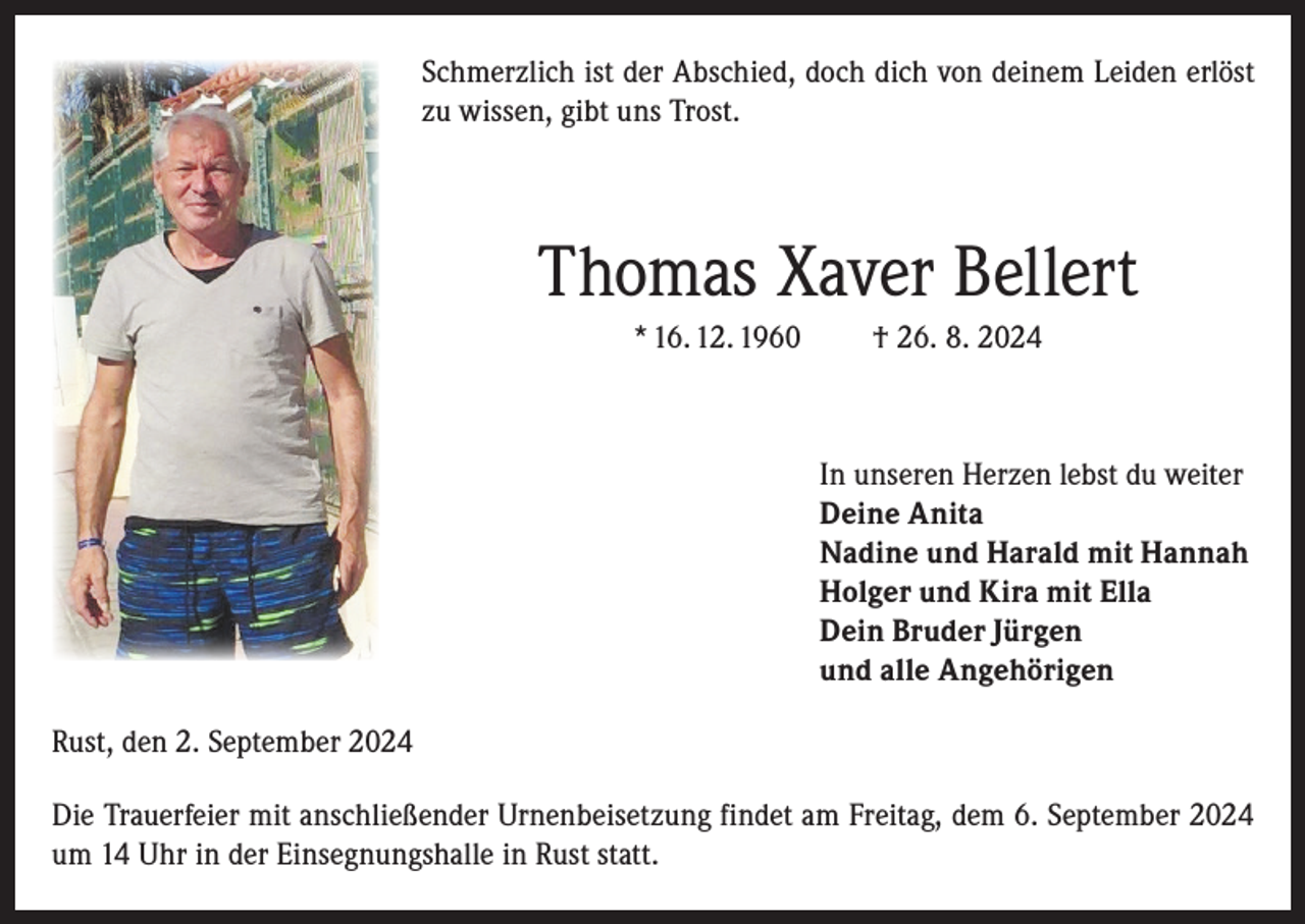 <p>Schmerzlich ist der Abschied, doch dich von deinem Leiden erlöst<br />zu wissen, gibt uns Trost.</p><p>Thomas Xaver Bellert<br />* 16. 12. 1960</p><p>† 26. 8. 2024</p><p>In unseren Herzen lebst du weiter<br />Deine Anita<br />Nadine und Harald mit Hannah<br />Holger und Kira mit Ella<br />Dein Bruder Jürgen<br />und alle Angehörigen<br />Rust, den 2. September 2024<br />Die Trauerfeier mit anschließender Urnenbeisetzung findet am Freitag, dem 6. September 2024<br />um 14 Uhr in der Einsegnungshalle in Rust statt.</p>
