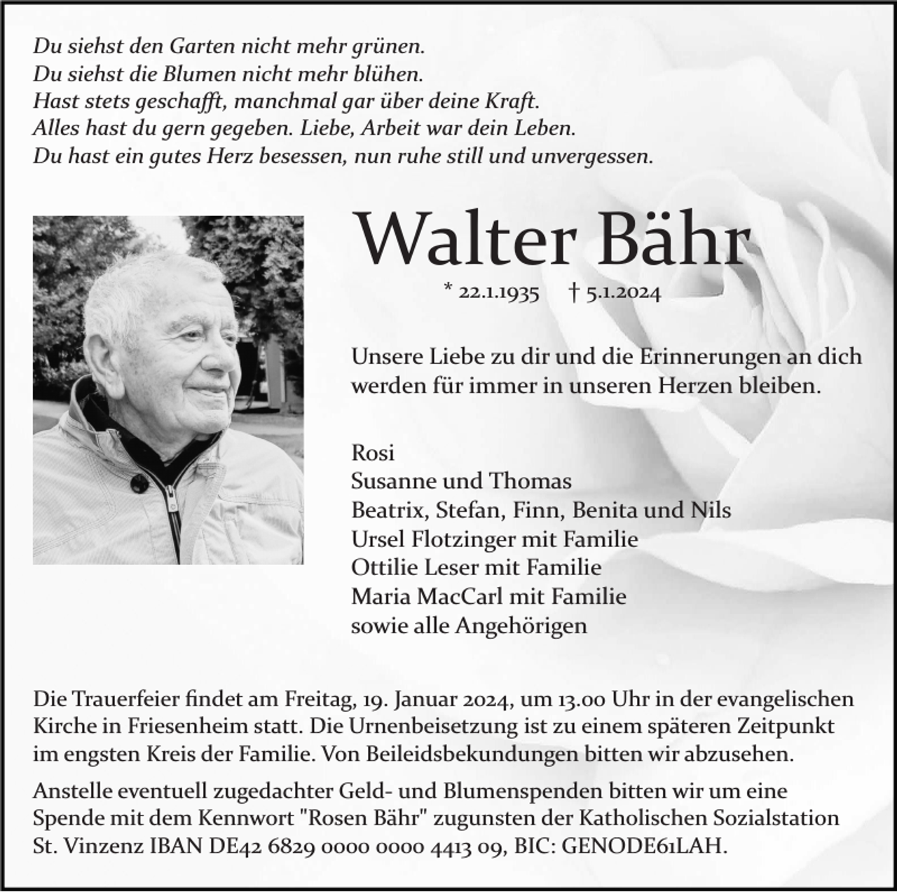 <p>Du siehst den Garten nicht mehr grünen.<br />Du siehst die Blumen nicht mehr blühen.<br />Hast stets geschaﬀt, manchmal gar über deine Kraft.<br />Alles hast du gern gegeben. Liebe, Arbeit war dein Leben.<br />Du hast ein gutes Herz besessen, nun ruhe still und unvergessen.</p><p>Walter Bähr<br />* 22.1.1935</p><p>† 5.1.2024</p><p>Unsere Liebe zu dir und die Erinnerungen an dich<br />werden für immer in unseren Herzen bleiben.<br />Rosi<br />Susanne und Thomas<br />Beatrix, Stefan, Finn, Benita und Nils<br />Ursel Flotzinger mit Familie<br />Ottilie Leser mit Familie<br />Maria MacCarl mit Familie<br />sowie alle Angehörigen<br />Die Trauerfeier ﬁndet am Freitag, 19. Januar 2024, um 13.00 Uhr in der evangelischen<br />Kirche in Friesenheim statt. Die Urnenbeisetzung ist zu einem späteren Zeitpunkt<br />im engsten Kreis der Familie. Von Beileidsbekundungen bitten wir abzusehen.<br />Anstelle eventuell zugedachter Geld­ und Blumenspenden bitten wir um eine<br />Spende mit dem Kennwort "Rosen Bähr" zugunsten der Katholischen Sozialstation<br />St. Vinzenz IBAN DE42 6829 4413 09, BIC: GENODE61LAH.</p>
