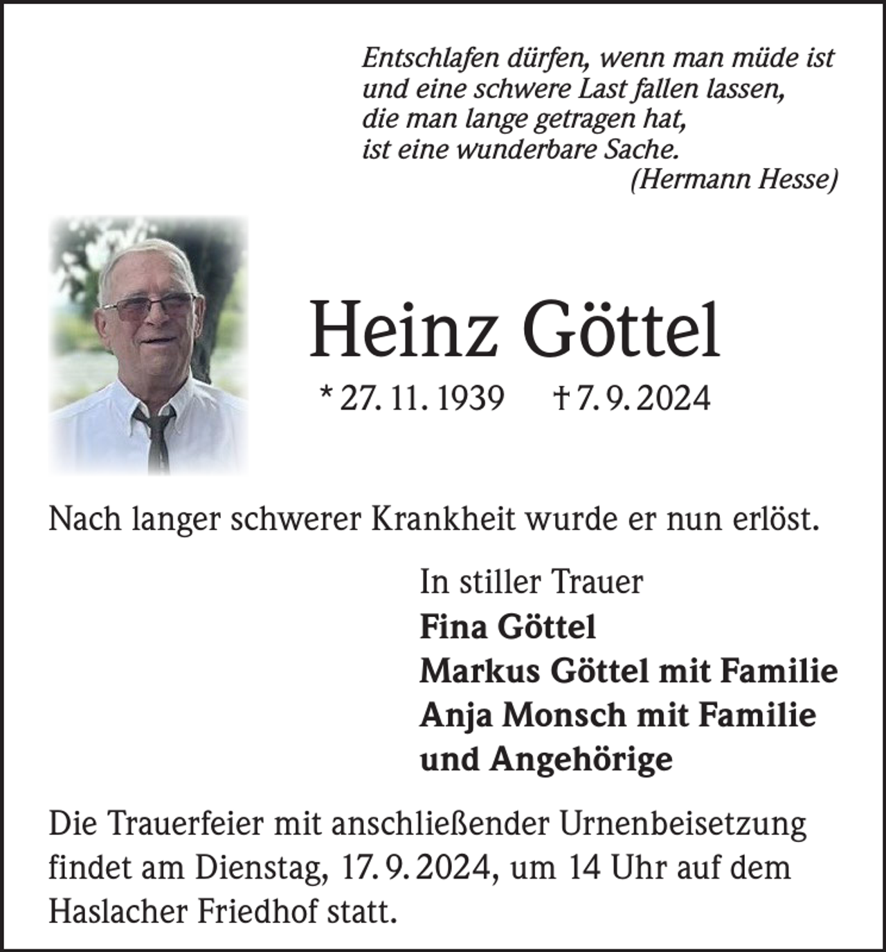 <p>Entschlafen dürfen, wenn man müde ist<br />und eine schwere Last fallen lassen,<br />die man lange getragen hat,<br />ist eine wunderbare Sache.<br />(Hermann Hesse)</p><p>Heinz Göttel<br />* 27. 11. 1939</p><p>† 7. 9. 2024</p><p>Nach langer schwerer Krankheit wurde er nun erlöst.<br />In stiller Trauer<br />Fina Göttel<br />Markus Göttel mit Familie<br />Anja Monsch mit Familie<br />und Angehörige<br />Die Trauerfeier mit anschließender Urnenbeisetzung<br />findet am Dienstag, 17. 9. 2024, um 14 Uhr auf dem<br />Haslacher Friedhof statt.</p>