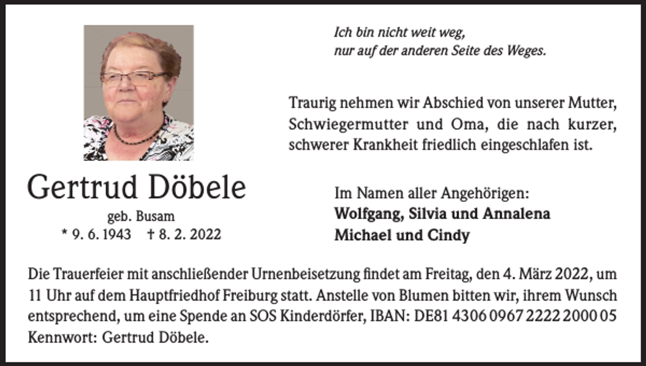 <p>Ich bin nicht weit weg,<br />nur auf der anderen Seite des Weges.</p><p>Traurig nehmen wir Abschied von unserer Mutter,<br />Schwiegermutter und Oma, die nach kurzer,<br />schwerer Krankheit friedlich eingeschlafen ist.</p><p>Gertrud Döbele<br />geb. Busam<br />* 9. 6. 1943 † 8. 2. 2022</p><p>Im Namen aller Angehörigen:<br />Wolfgang, Silvia und Annalena<br />Michael und Cindy</p><p>Die Trauerfeier mit anschließender Urnenbeisetzung findet am Freitag, den 4. März 2022, um<br />11 Uhr auf dem Hauptfriedhof Freiburg statt. Anstelle von Blumen bitten wir, ihrem Wunsch<br />entsprechend, um eine Spende an SOS Kinderdörfer, IBAN: DE81 4306 0967 222005<br />Kennwort: Gertrud Döbele.</p>