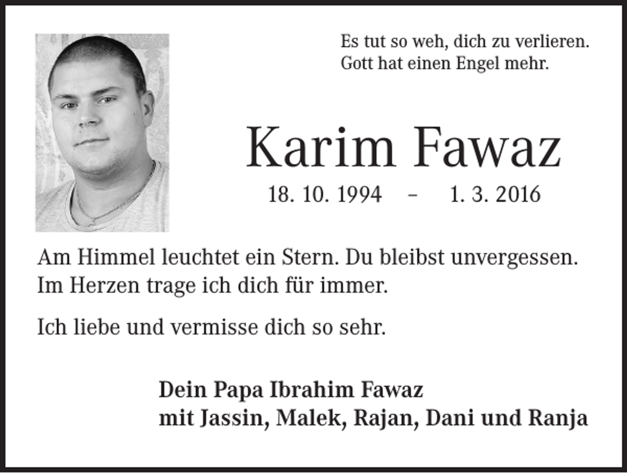 <p>Es tut so weh, dich zu verlieren.<br />Gott hat einen Engel mehr.</p><p>Karim Fawaz<br />18. 10. 1994 – 1. 3. 2016</p><p>Am Himmel leuchtet ein Stern. Du bleibst unvergessen.<br />Im Herzen trage ich dich für immer.<br />Ich liebe und vermisse dich so sehr.<br />Dein Papa Ibrahim Fawaz<br />mit Jassin, Malek, Rajan, Dani und Ranja</p>