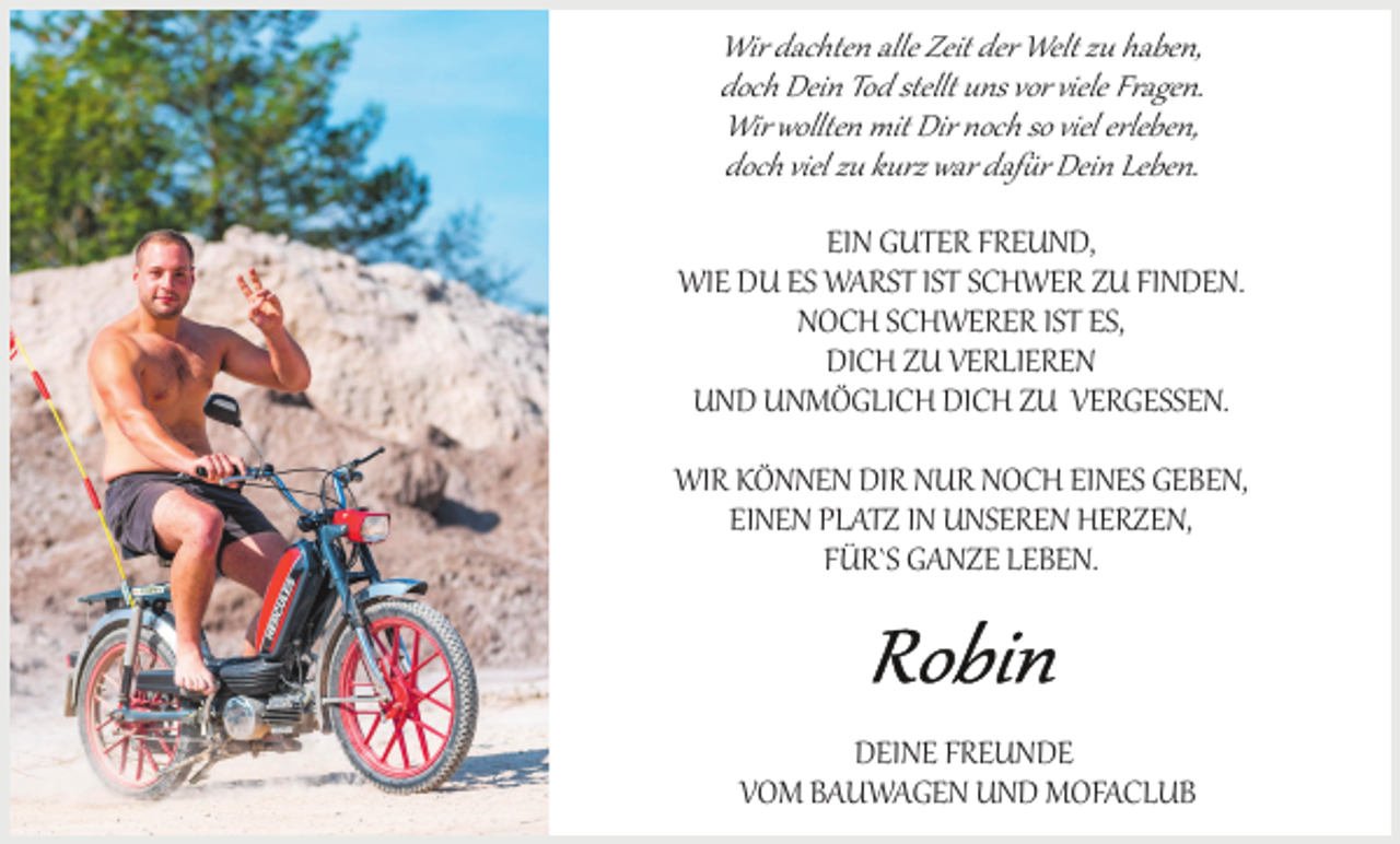 <p>Wir dachten alle Zeit der Welt zu haben,<br />doch Dein Tod stellt uns vor viele Fragen.<br />Wir wollten mit Dir noch so viel erleben,<br />doch viel zu kurz war dafür Dein Leben.<br />EIN GUTER FREUND,<br />WIE DU ES WARST IST SCHWER ZU FINDEN.<br />NOCH SCHWERER IST ES,<br />DICH ZU VERLIEREN<br />UND UNMÖGLICH DICH ZU VERGESSEN.<br />WIR KÖNNEN DIR NUR NOCH EINES GEBEN,<br />EINEN PLATZ IN UNSEREN HERZEN,<br />FÜR`S GANZE LEBEN.</p><p>DEINE FREUNDE<br />VOM BAUWAGEN UND MOFACLUB</p>