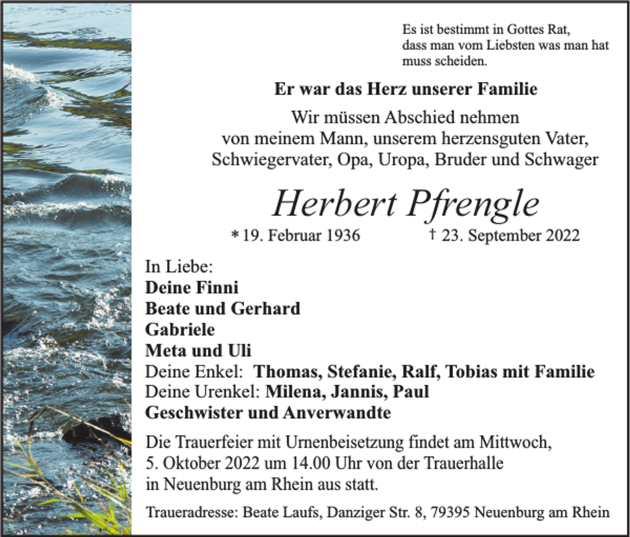 <p>Es ist bestimmt in Gottes Rat,<br />dass man vom Liebsten was man hat<br />muss scheiden.</p><p>Er war das Herz unserer Familie<br />Wir müssen Abschied nehmen<br />von meinem Mann, unserem herzensguten Vater,<br />Schwiegervater, Opa, Uropa, Bruder und Schwager</p><p>Herbert Pfrengle<br />* 19. Februar 1936</p><p>†</p><p>23. September 2022</p><p>In Liebe:<br />Deine Finni<br />Beate und Gerhard<br />Gabriele<br />Meta und Uli<br />Deine Enkel: Thomas, Stefanie, Ralf, Tobias mit Familie<br />Deine Urenkel: Milena, Jannis, Paul<br />Geschwister und Anverwandte<br />Die Trauerfeier mit Urnenbeisetzung findet am Mittwoch,<br />5. Oktober 2022 um 14.00 Uhr von der Trauerhalle<br />in Neuenburg am Rhein aus statt.<br />Traueradresse: Beate Laufs, Danziger Str. 8, 79395 Neuenburg am Rhein</p>