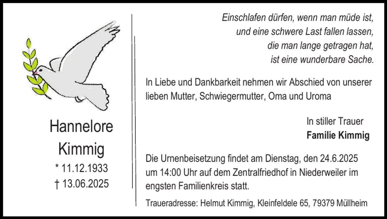 <p>Einschlafen dürfen, wenn man müde ist,<br />und eine schwere Last fallen lassen,<br />die man lange getragen hat,<br />ist eine wunderbare Sache.<br />In Liebe und Dankbarkeit nehmen wir Abschied von unserer<br />lieben Mutter, Schwiegermutter, Oma und Uroma</p><p>Hannelore<br />Kimmig<br />* 11.12.1933<br />† 13.06.2025</p><p>In stiller Trauer<br />Familie Kimmig<br />Die Urnenbeisetzung findet am Dienstag, den 24.6.2025<br />um 14:00 Uhr auf dem Zentralfriedhof in Niederweiler im<br />engsten Familienkreis statt.<br />Traueradresse: Helmut Kimmig, Kleinfeldele 65, 79379 Müllheim</p>