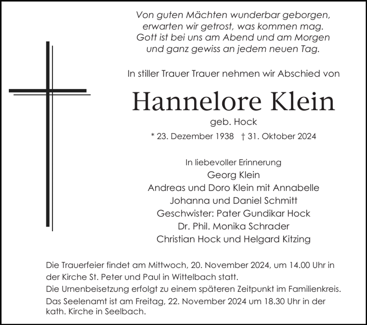 <p>Von guten Mächten wunderbar geborgen,<br />erwarten wir getrost, was kommen mag.<br />Gott ist bei uns am Abend und am Morgen<br />und ganz gewiss an jedem neuen Tag.<br />In stiller Trauer Trauer nehmen wir Abschied von</p><p>Hannelore Klein<br />geb. Hock<br />* 23. Dezember 1938 † 31. Oktober 2024<br />In liebevoller Erinnerung</p><p>Georg Klein<br />Andreas und Doro Klein mit Annabelle<br />Johanna und Daniel Schmitt<br />Geschwister: Pater Gundikar Hock<br />Dr. Phil. Monika Schrader<br />Christian Hock und Helgard Kitzing<br />Die Trauerfeier findet am Mittwoch, 20. November 2024, um 14.00 Uhr in<br />der Kirche St. Peter und Paul in Wittelbach statt.<br />Die Urnenbeisetzung erfolgt zu einem späteren Zeitpunkt im Familienkreis.<br />Das Seelenamt ist am Freitag, 22. November 2024 um 18.30 Uhr in der<br />kath. Kirche in Seelbach.</p>