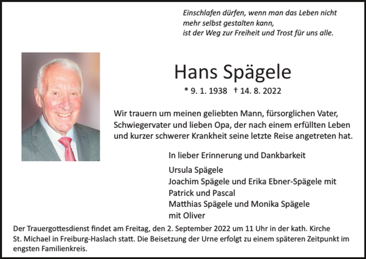 <p>Einschlafen dürfen, wenn man das Leben nicht<br />mehr selbst gestalten kann,<br />ist der Weg zur Freiheit und Trost für uns alle.</p><p>Hans Spägele<br />* 9. 1. 1938 † 14. 8. 2022<br />Wir trauern um meinen geliebten Mann, fürsorglichen Vater,<br />Schwiegervater und lieben Opa, der nach einem erfüllten Leben<br />und kurzer schwerer Krankheit seine letzte Reise angetreten hat.<br />In lieber Erinnerung und Dankbarkeit<br />Ursula Spägele<br />Joachim Spägele und Erika Ebner­Spägele mit<br />Patrick und Pascal<br />Ma�hias Spägele und Monika Spägele<br />mit Oliver<br />Der Trauergo�esdienst ﬁndet am Freitag, den 2. September 2022 um 11 Uhr in der kath. Kirche<br />St. Michael in Freiburg­Haslach sta�. Die Beisetzung der Urne erfolgt zu einem späteren Zeitpunkt im<br />engsten Familienkreis.</p>