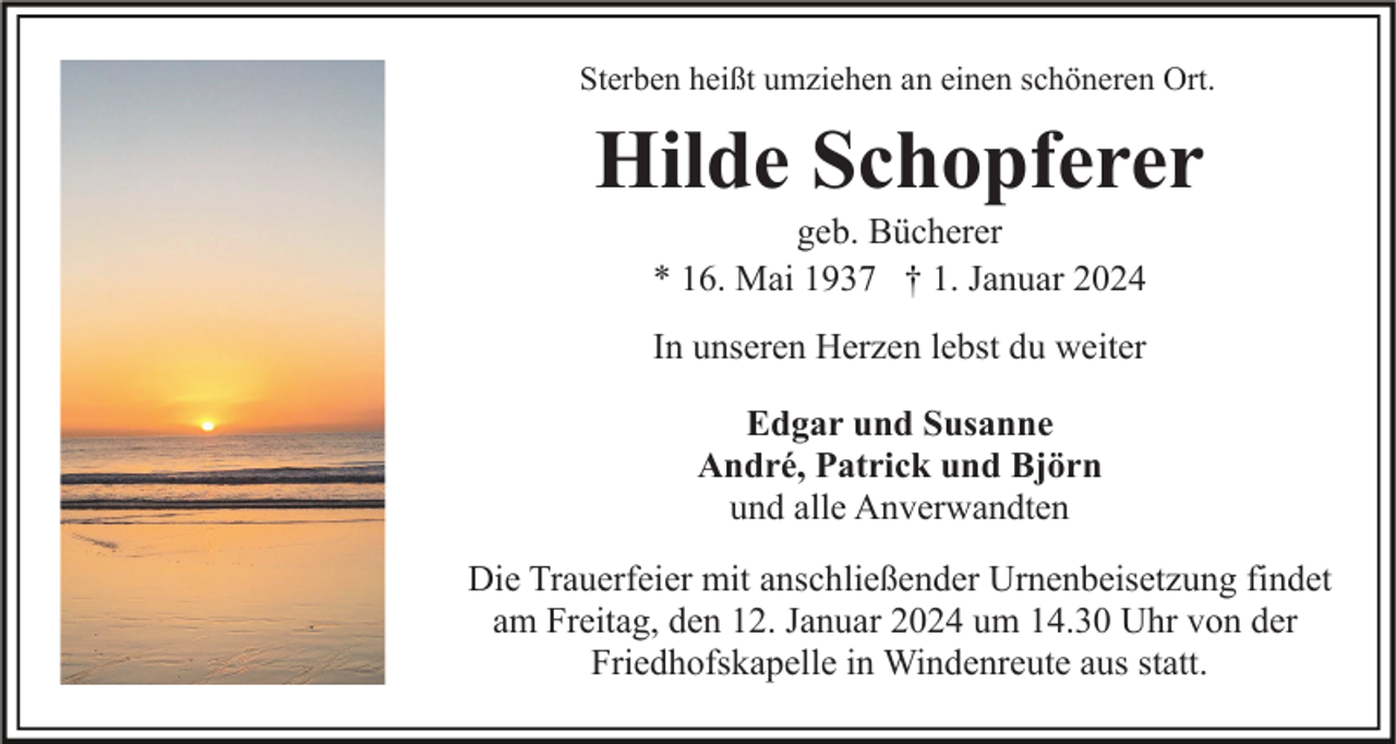 <p>Sterben heißt umziehen an einen schöneren Ort.</p><p>Hilde Schopferer<br />geb. Bücherer<br />* 16. Mai 1937 † 1. Januar 2024<br />In unseren Herzen lebst du weiter<br />Edgar und Susanne<br />André, Patrick und Björn<br />und alle Anverwandten<br />Die Trauerfeier mit anschließender Urnenbeisetzung findet<br />am Freitag, den 12. Januar 2024 um 14.30 Uhr von der<br />Friedhofskapelle in Windenreute aus statt.</p>
