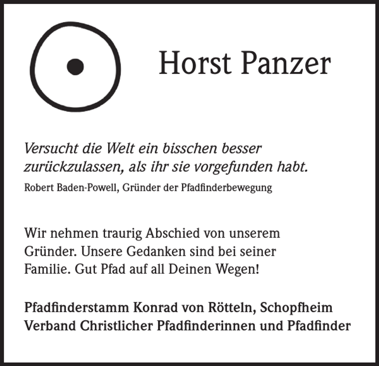<p>Horst Panzer<br />Versucht die Welt ein bisschen besser<br />zurückzulassen, als ihr sie vorgefunden habt.<br />Robert Baden-Powell, Gründer der Pfadfinderbewegung</p><p>Wir nehmen traurig Abschied von unserem<br />Gründer. Unsere Gedanken sind bei seiner<br />Familie. Gut Pfad auf all Deinen Wegen!<br />Pfadfinderstamm Konrad von Rötteln, Schopfheim<br />Verband Christlicher Pfadfinderinnen und Pfadfinder</p>