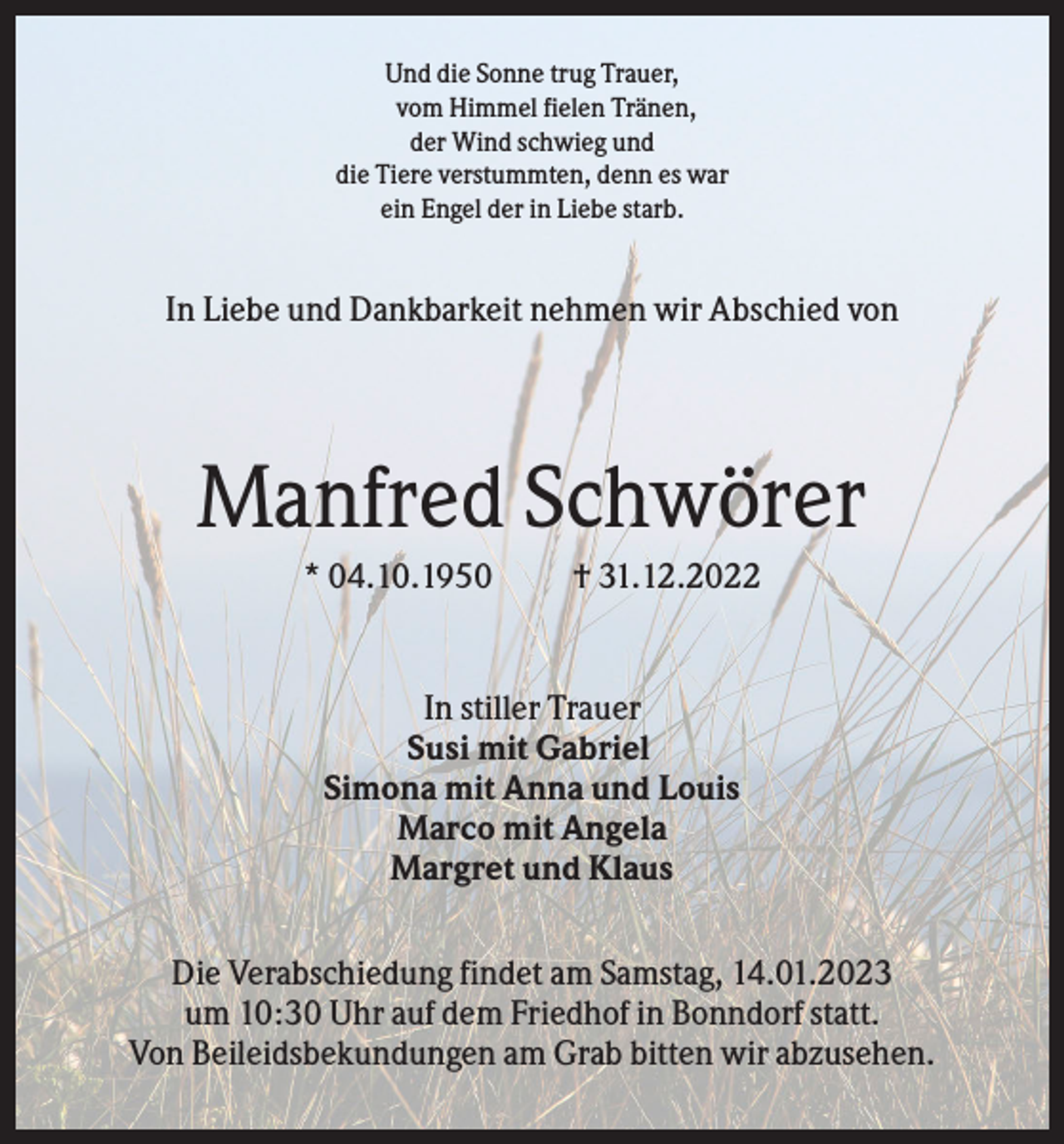 <p>Und die Sonne trug Trauer,<br />vom Himmel fielen Tränen,<br />der Wind schwieg und<br />die Tiere verstummten, denn es war<br />ein Engel der in Liebe starb.</p><p>In Liebe und Dankbarkeit nehmen wir Abschied von</p><p>Manfred Schwörer<br />* 04.10.1950</p><p>† 31.12.2022</p><p>In stiller Trauer<br />Susi mit Gabriel<br />Simona mit Anna und Louis<br />Marco mit Angela<br />Margret und Klaus<br />Die Verabschiedung findet am Samstag, 14.01.2023<br />um 10:30 Uhr auf dem Friedhof in Bonndorf statt.<br />Von Beileidsbekundungen am Grab bitten wir abzusehen.</p>