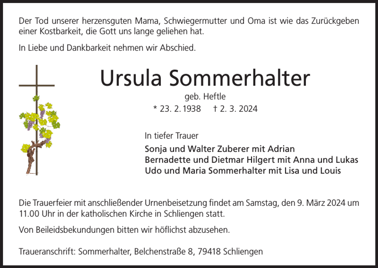 <p>Der Tod unserer herzensguten Mama, Schwiegermutter und Oma ist wie das Zurückgeben<br />einer Kostbarkeit, die Gott uns lange geliehen hat.<br />In Liebe und Dankbarkeit nehmen wir Abschied.</p><p>Ursula Sommerhalter<br />geb. Heftle<br />* 23. 2. 1938 † 2. 3. 2024</p><p>In tiefer Trauer<br />Sonja und Walter Zuberer mit Adrian<br />Bernadette und Dietmar Hilgert mit Anna und Lukas<br />Udo und Maria Sommerhalter mit Lisa und Louis<br />Die Trauerfeier mit anschließender Urnenbeisetzung findet am Samstag, den 9. März 2024 um<br />11.00 Uhr in der katholischen Kirche in Schliengen statt.<br />Von Beileidsbekundungen bitten wir höflichst abzusehen.<br />Traueranschrift: Sommerhalter, Belchenstraße 8, 79418 Schliengen</p>