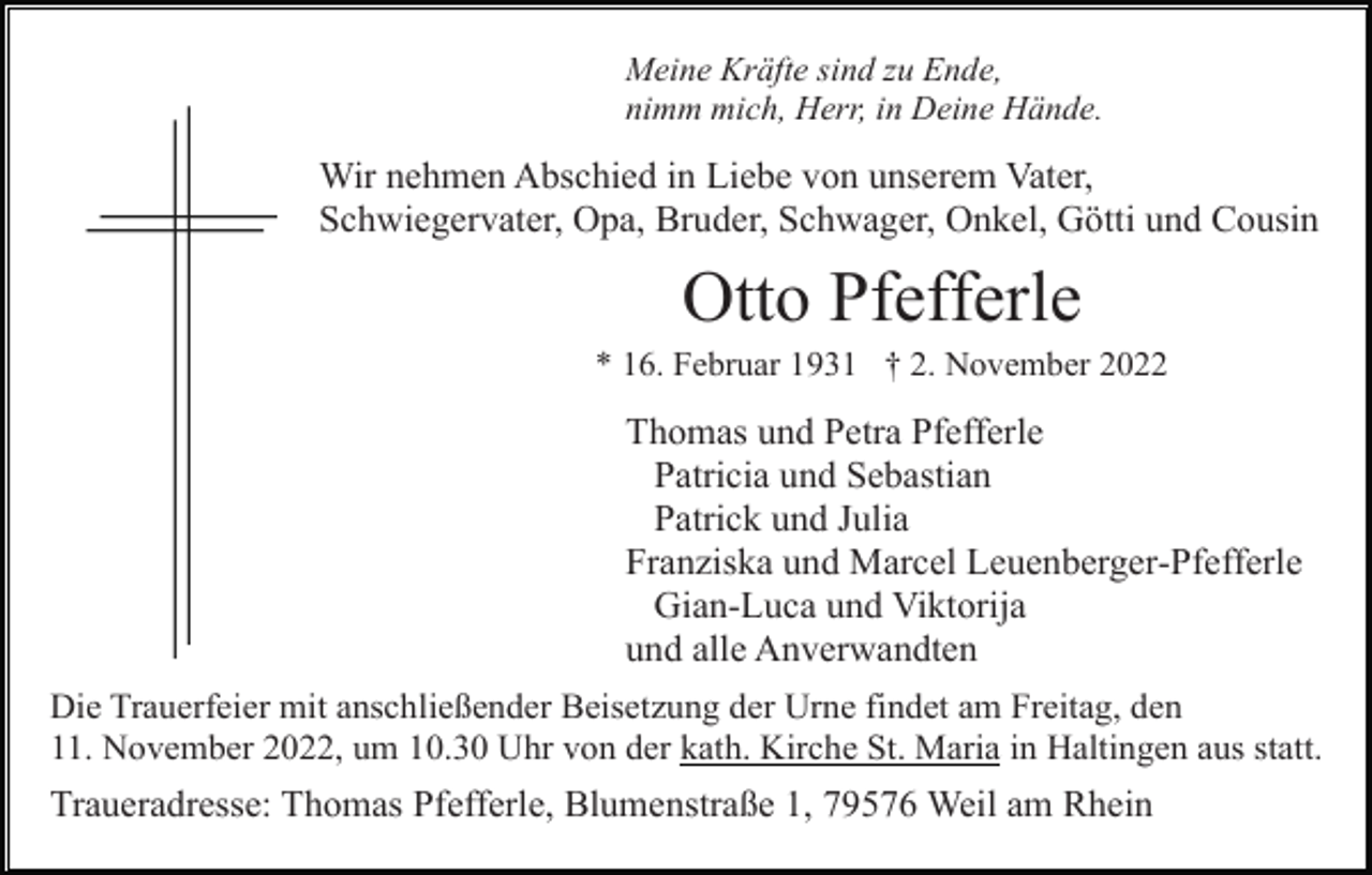 <p>Meine Kräfte sind zu Ende,<br />nimm mich, Herr, in Deine Hände.</p><p>Wir nehmen Abschied in Liebe von unserem Vater,<br />Schwiegervater, Opa, Bruder, Schwager, Onkel, Götti und Cousin</p><p>Otto Pfefferle<br />* 16. Februar 1931 † 2. November 2022</p><p>Thomas und Petra Pfefferle<br />Patricia und Sebastian<br />Patrick und Julia<br />Franziska und Marcel Leuenberger-Pfefferle<br />Gian-Luca und Viktorija<br />und alle Anverwandten<br />Die Trauerfeier mit anschließender Beisetzung der Urne findet am Freitag, den<br />11. November 2022, um 10.30 Uhr von der kath. Kirche St. Maria in Haltingen aus statt.</p><p>Traueradresse: Thomas Pfefferle, Blumenstraße 1, 79576 Weil am Rhein</p>