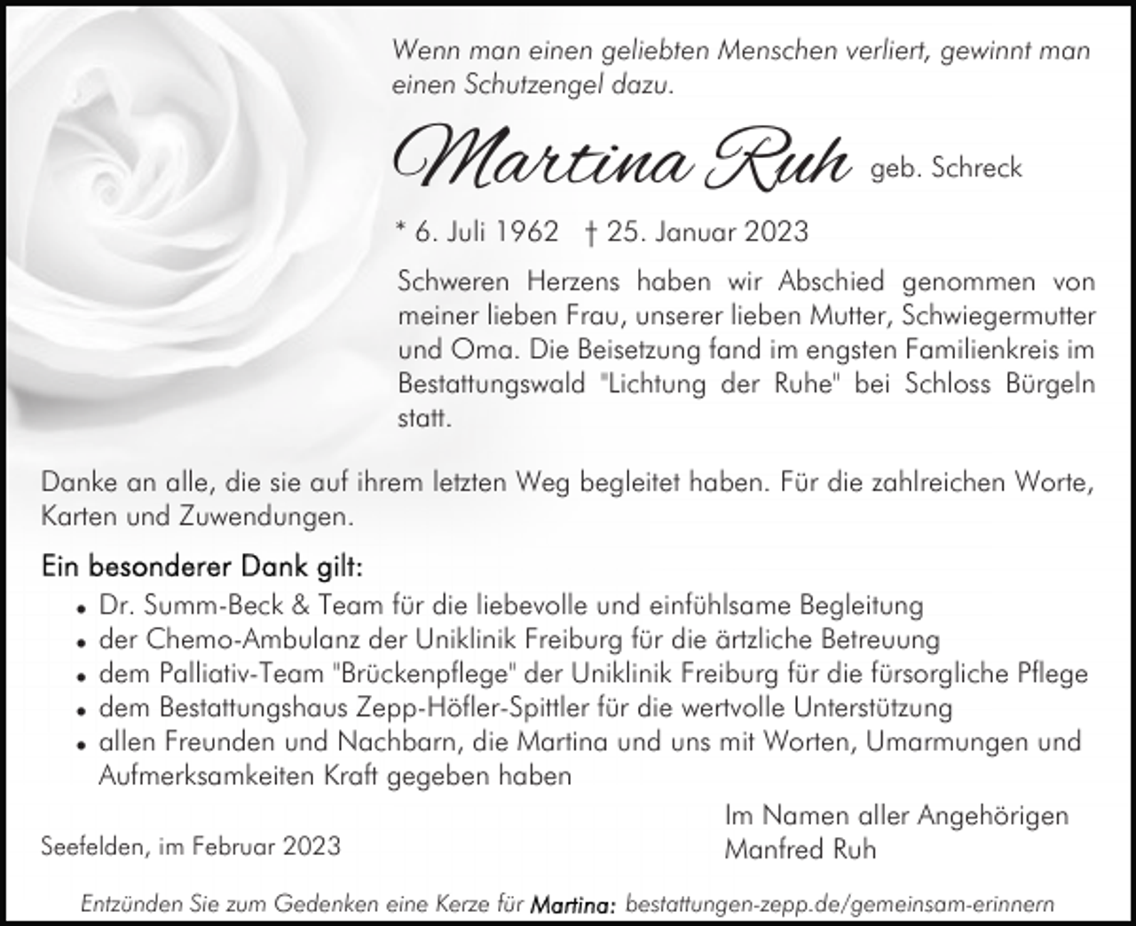 <p>Wenn man einen geliebten Menschen verliert, gewinnt man<br />einen Schutzengel dazu.</p><p>Martina Ruh</p><p>geb. Schreck</p><p>* 6. Juli 1962 † 25. Januar 2023</p><p>Schweren Herzens haben wir Abschied genommen von<br />meiner lieben Frau, unserer lieben Mutter, Schwiegermutter<br />und Oma. Die Beisetzung fand im engsten Familienkreis im<br />Bestattungswald "Lichtung der Ruhe" bei Schloss Bürgeln<br />statt.<br />Danke an alle, die sie auf ihrem letzten Weg begleitet haben. Für die zahlreichen Worte,<br />Karten und Zuwendungen.<br />Dr. Summ-Beck &amp; Team für die liebevolle und einfühlsame Begleitung<br />der Chemo-Ambulanz der Uniklinik Freiburg für die ärtzliche Betreuung<br />dem Palliativ-Team "Brückenpflege" der Uniklinik Freiburg für die fürsorgliche Pflege<br />dem Bestattungshaus Zepp-Höfler-Spittler für die wertvolle Unterstützung<br />allen Freunden und Nachbarn, die Martina und uns mit Worten, Umarmungen und<br />Aufmerksamkeiten Kraft gegeben haben<br />Im Namen aller Angehörigen<br />Seefelden, im Februar 2023<br />Manfred Ruh<br />•<br />•<br />•<br />•<br />•</p><p>Entzünden Sie zum Gedenken eine Kerze für</p><p>bestattungen-zepp.de/gemeinsam-erinnern</p>