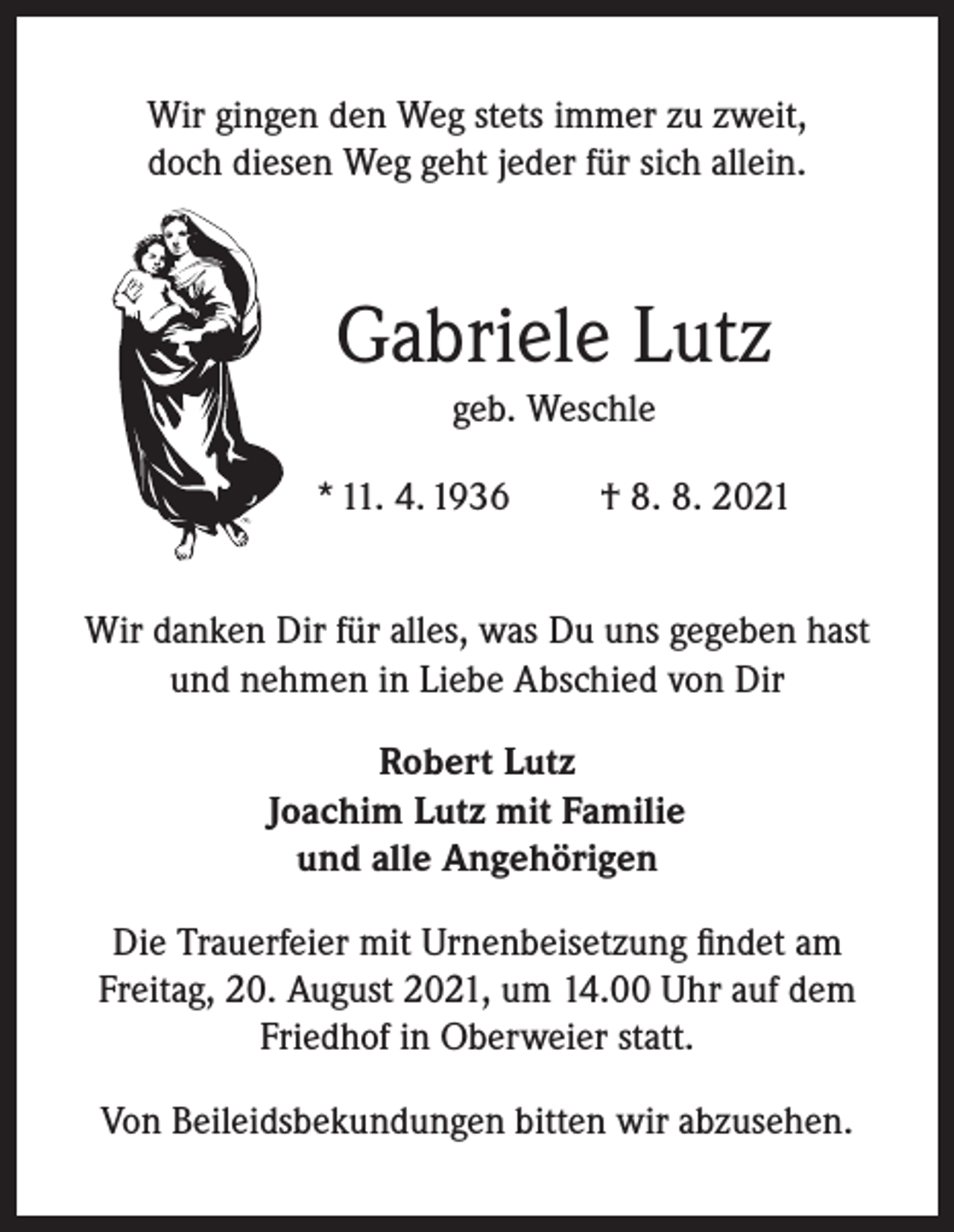 <p>Wir gingen den Weg stets immer zu zweit,<br />doch diesen Weg geht jeder für sich allein.</p><p>Gabriele Lutz<br />geb. Weschle<br />* 11. 4. 1936</p><p>† 8. 8. 2021</p><p>Wir danken Dir für alles, was Du uns gegeben hast<br />und nehmen in Liebe Abschied von Dir<br />Robert Lutz<br />Joachim Lutz mit Familie<br />und alle Angehörigen<br />Die Trauerfeier mit Urnenbeisetzung findet am<br />Freitag, 20. August 2021, um 14.00 Uhr auf dem<br />Friedhof in Oberweier statt.<br />Von Beileidsbekundungen bitten wir abzusehen.</p>