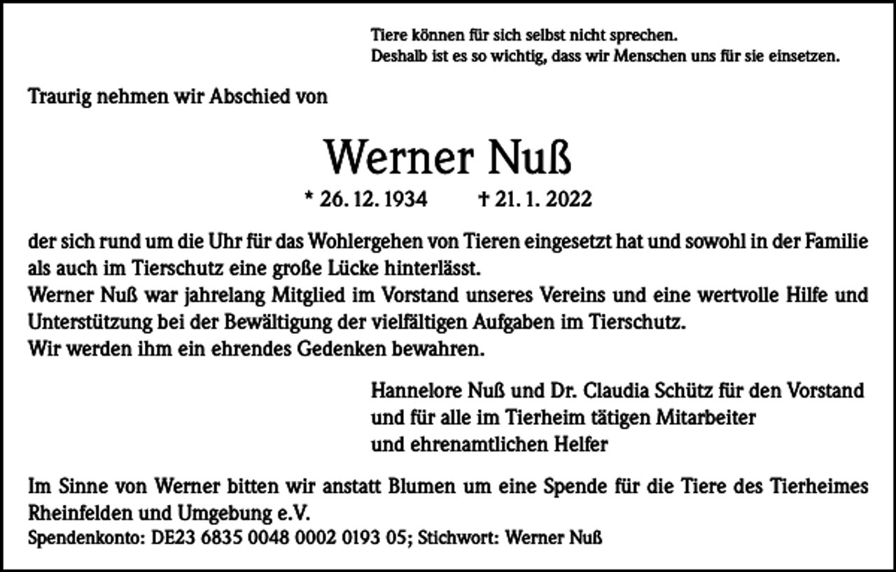 <p>Tiere können für sich selbst nicht sprechen.<br />Deshalb ist es so wichtig, dass wir Menschen uns für sie einsetzen.</p><p>Traurig nehmen wir Abschied von</p><p>Werner Nuß<br />* 26. 12. 1934</p><p>† 21. 1. 2022</p><p>der sich rund um die Uhr für das Wohlergehen von Tieren eingesetzt hat und sowohl in der Familie<br />als auch im Tierschutz eine große Lücke hinterlässt.<br />Werner Nuß war jahrelang Mitglied im Vorstand unseres Vereins und eine wertvolle Hilfe und<br />Unterstützung bei der Bewältigung der vielfältigen Aufgaben im Tierschutz.<br />Wir werden ihm ein ehrendes Gedenken bewahren.<br />Hannelore Nuß und Dr. Claudia Schütz für den Vorstand<br />und für alle im Tierheim tätigen Mitarbeiter<br />und ehrenamtlichen Helfer<br />Im Sinne von Werner bitten wir anstatt Blumen um eine Spende für die Tiere des Tierheimes<br />Rheinfelden und Umgebung e.V.<br />Spendenkonto: DE23 6835 0048 0002 0193 05; Stichwort: Werner Nuß</p>