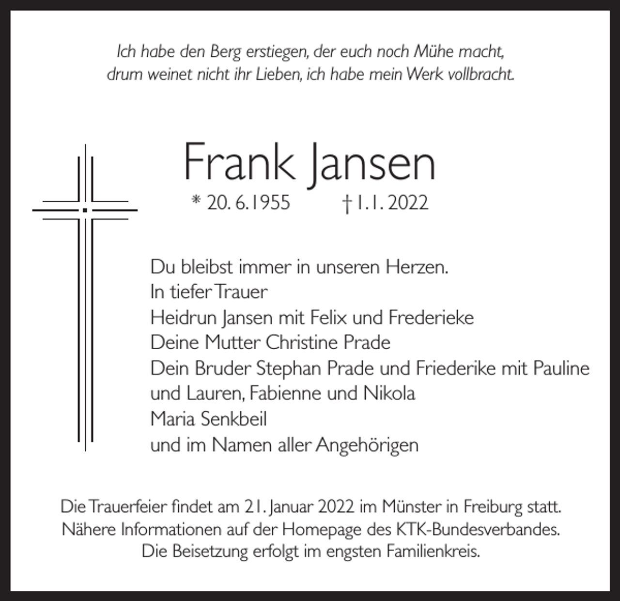 <p>Ich habe den Berg erstiegen, der euch noch Mühe macht,<br />drum weinet nicht ihr Lieben, ich habe mein Werk vollbracht.</p><p>Frank Jansen<br />* 20. 6. 1955</p><p>† 1. 1. 2022</p><p>Du bleibst immer in unseren Herzen.<br />In tiefer Trauer<br />Heidrun Jansen mit Felix und Frederieke<br />Deine Mutter Christine Prade<br />Dein Bruder Stephan Prade und Friederike mit Pauline<br />und Lauren, Fabienne und Nikola<br />Maria Senkbeil<br />und im Namen aller Angehörigen<br />Die Trauerfeier findet am 21. Januar 2022 im Münster in Freiburg statt.<br />Nähere Informationen auf der Homepage des KTK-Bundesverbandes.<br />Die Beisetzung erfolgt im engsten Familienkreis.</p>