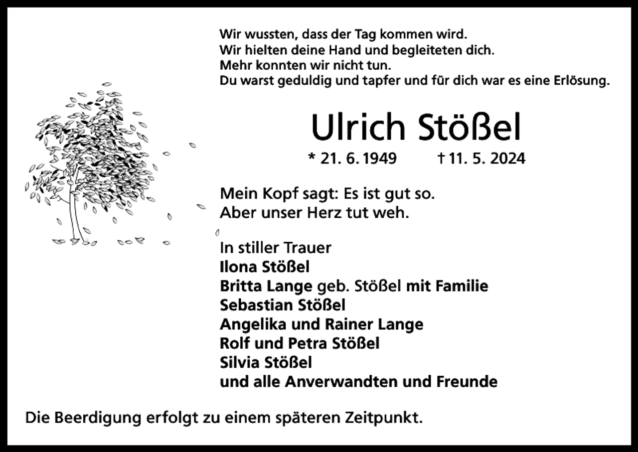 <p>Wir wussten, dass der Tag kommen wird.<br />Wir hielten deine Hand und begleiteten dich.<br />Mehr konnten wir nicht tun.<br />Du warst geduldig und tapfer und für dich war es eine Erlösung.</p><p>Ulrich Stößel</p><p>* 21. 6. 1949</p><p>† 11. 5. 2024</p><p>Mein Kopf sagt: Es ist gut so.<br />Aber unser Herz tut weh.<br />In stiller Trauer<br />Ilona Stößel<br />Britta Lange geb. Stößel mit Familie<br />Sebastian Stößel<br />Angelika und Rainer Lange<br />Rolf und Petra Stößel<br />Silvia Stößel<br />und alle Anverwandten und Freunde<br />Die Beerdigung erfolgt zu einem späteren Zeitpunkt.</p>