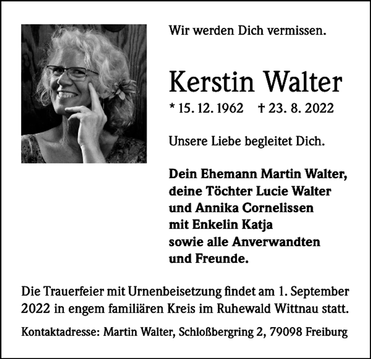<p>Wir werden Dich vermissen.</p><p>Kerstin Walter<br />* 15. 12. 1962 † 23. 8. 2022<br />Unsere Liebe begleitet Dich.<br />Dein Ehemann Martin Walter,<br />deine Töchter Lucie Walter<br />und Annika Cornelissen<br />mit Enkelin Katja<br />sowie alle Anverwandten<br />und Freunde.<br />Die Trauerfeier mit Urnenbeisetzung findet am 1. September<br />2022 in engem familiären Kreis im Ruhewald Wittnau statt.<br />Kontaktadresse: Martin Walter, Schloßbergring 2, 79098 Freiburg</p>